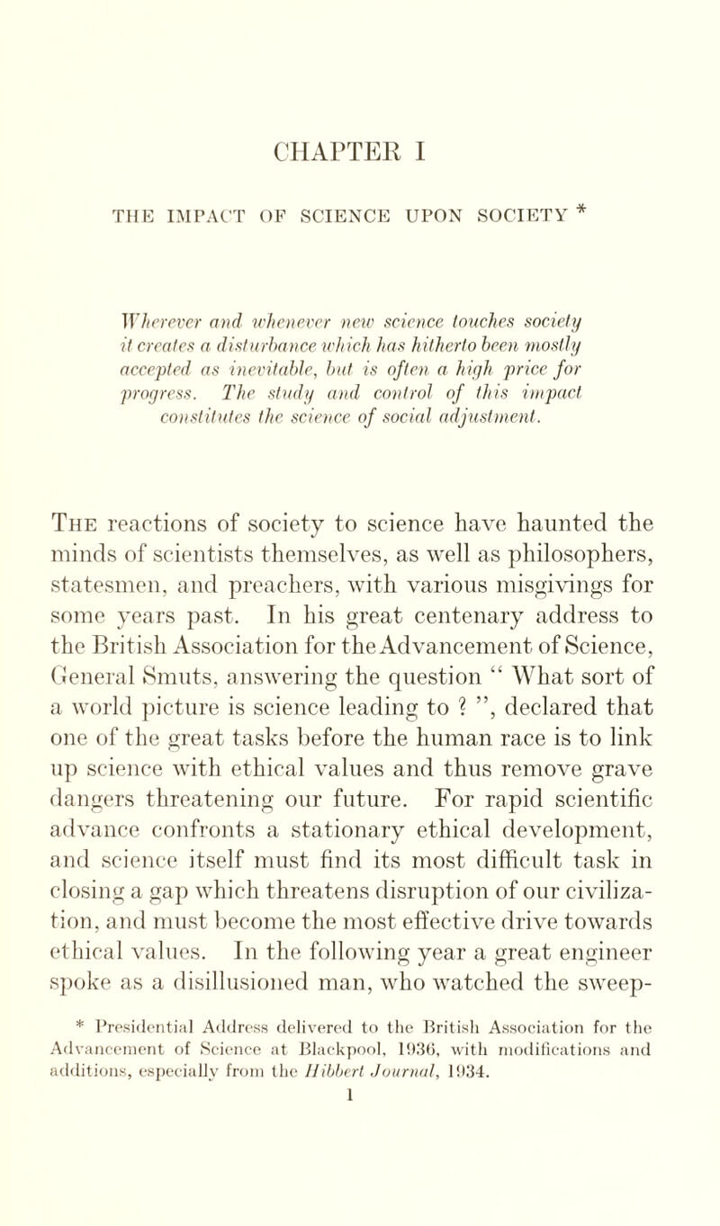 THE IMPACT OF SCIENCE UPON SOCIETY * Wherever and whenever new seience touches soeietij it creates a disturbance which has hitherto been mostly accepted as inevitable, but is often a high j^cice for progress. The study and control of this impact constitutes the science of social adjustinent. The reactions of society to science have haunted the minds of scientists themselves, as well as philosophers, statesmen, and preachers, with various misgivings for some years past. In his great centenary address to the British Association for the Advancement of Science, tJeneral Smuts, answering the question “ What sort of a world picture is science leading to ? ”, declared that one of the great tasks before the human race is to link up science with ethical values and thus remove grave dangers threatening our future. For rapid scientific advance confronts a stationary ethical development, and science itself must find its most difficult task in closing a gap which threatens disruption of our civiliza¬ tion, and must become the most effective drive towards ethical values. In the following year a great engineer spoke as a disillusioned man, who watched the sweep- * I’rosidential Address delivered to the British Association for the Advancement of Seience at Blackpool, 19.3(3, with modilieations and additions, especially from the Hibbert Journal, 1934. 1