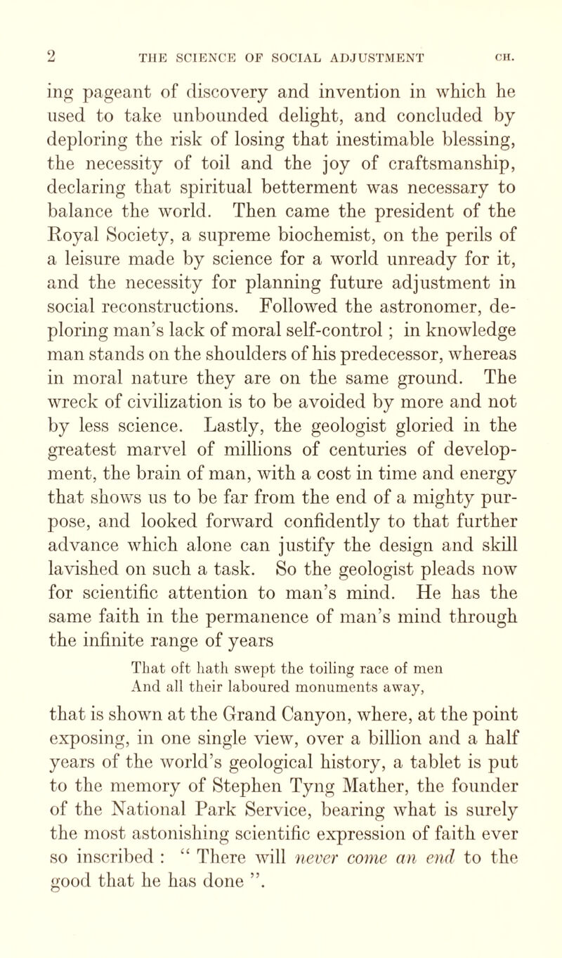 ing pageant of discovery and invention in which he used to take unbounded delight, and concluded by deploring the risk of losing that inestimable blessing, the necessity of toil and the joy of craftsmanship, declaring that spiritual betterment was necessary to balance the world. Then came the president of the Royal Society, a supreme biochemist, on the perils of a leisure made by science for a world unready for it, and the necessity for planning future adjustment in social reconstructions. Followed the astronomer, de¬ ploring man’s lack of moral self-control ; in knowledge man stands on the shoulders of his predecessor, whereas in moral nature they are on the same ground. The wreck of civilization is to be avoided by more and not by less science. Lastly, the geologist gloried in the greatest marvel of millions of centuries of develop¬ ment, the brain of man, with a cost in time and energy that shows us to be far from the end of a mighty pur¬ pose, and looked forward confidently to that further advance which alone can justify the design and skill lavished on such a task. So the geologist pleads now for scientific attention to man’s mind. He has the same faith in the permanence of man’s mind through the infinite range of years That oft hath swept the toiling race of men And all their laboured monuments away, that is shown at the Grand Canyon, where, at the point exposing, in one single view, over a billion and a half years of the world’s geological history, a tablet is put to the memory of Stephen Tyng Mather, the founder of the National Park Service, bearing what is surely the most astonishing scientific expression of faith ever so inscribed : “ There will never come an end to the good that he has done ”.