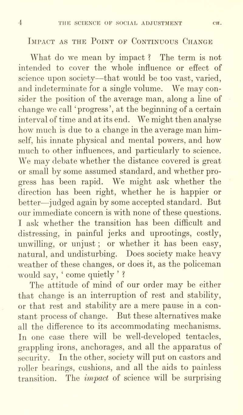 Impact as the Point of Continuous Change What do we mean by impact ? The term is not intended to cover the whole influence or effect of science upon society^—that would be too vast, varied, and indeterminate for a single volume. We may con¬ sider the position of the average man, along a line of change we call ‘progress’, at the beginning of a certain interval of time and at its end. We might then analyse how much is due to a change in the average man him¬ self, his innate physical and mental powers, and how much to other influences, and particularly to science. We may debate whether the distance covered is great or small by some assumed standard, and whether pro¬ gress has been rapid. We might ask whether the direction has been right, whether he is happier or better—judged again by some accepted standard. But our immediate concern is with none of these questions. I ask whether the transition has been difficult and distressing, in painful jerks and uprootings, costly, unwilling, or unjust ; or whether it has been easy, natural, and undisturbing. Does society make heavy weather of these changes, or does it, as the policeman would say, ‘ come quietly ’ ? The attitude of mind of our order may be either that change is an interruption of rest and stability, or that rest and stability are a mere pause in a con¬ stant process of change. But these alternatives make all the difference to its accommodating mechanisms. In one case there will be well-developed tentacles, grappling irons, anchorages, and all the apparatus of security. In the other, society will put on castors and roller bearings, cushions, and all the aids to painless transition. The impact of science will be surprising