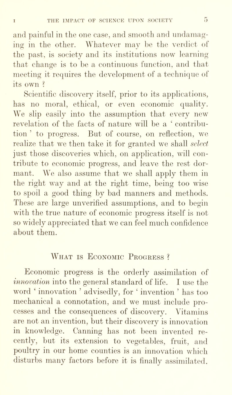 and ])ainful in the one case, and smooth and nndaniaL;:- iiiij: in the otlier. Wliatever may he vi'rdiet of the past, is society and its institutions now learnino- that cliange is to be a eontimious rimction, and that meeting it re(|uires tlie develo])ment of a techni<ju(i ol’ its own ? Scientitic discovery itself, prior to its applications, has no moral, ethical, or even economic quality. We slip easily into the assum])tion that every new revelation of the facts of nature will be a ‘ contribu¬ tion ’ to })rogress. But of course, on reflection, we realize that we then take it for granted we shall select just those discoveries which, on application, will con¬ tribute to economic progress, and leave the rest dor¬ mant. We also assume that we shall apply them in the right way and at the right time, being too wise to spoil a good thing by bad manners and methods. These are large unverified assumptions, and to begin with the true nature of economic progress itself is not so widely appreciated that we can feel much confidence about them. What is Economic Progress ? Economic progress is the orderly assimilation of innovation into the general standard of life. I use the word ‘ innovation ’ advisedly, for ‘ invention ’ has too mechanical a connotation, and we must include pro¬ cesses and the consequences of discovery. Vitamins are not an invention, but their discovery is innovation in knowledge. Canning has not been invented re¬ cently, but its extension to vegetables, fruit, aud poultry in our home counties is an innovation whicdi disturbs many factors before it is finally assimihited.