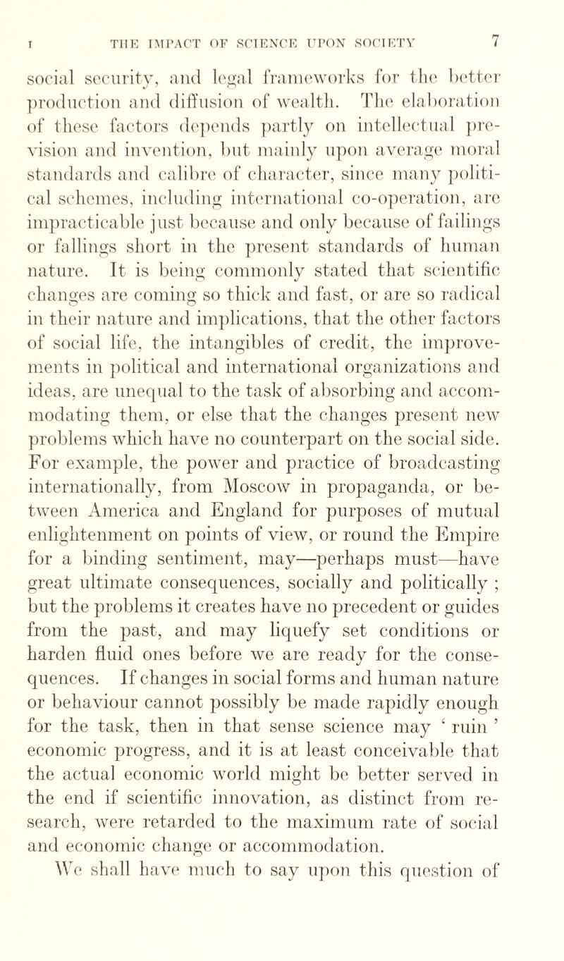 social security, and le^al IVanu'works for the Ix'tter ])ro(luction and dilYiision of wealtli. The elahoration of tliese factors de])ends ])artly on intelhictnal ])re- vision and invention, but mainly upon average moral standards and calibre of character, since many politi¬ cal schemes, inclndiny international co-operation, are iinjiracticable just because and only because of failings or fallings short in the ])resent standards of human nature. It is beint*; commonly stated that scientific chanoes are comino; so thick and fast, or are so radical in their nature and inpilications, that the other factors of social life, the intangibles of credit, the improve¬ ments in political and international organizations and ideas, are unequal to the task of absorbing and accom¬ modating them, or else that the changes present new problems which have no counterpart on the social side. For example, the power and practice of broadcasting internationally, from Moscow in propaganda, or be¬ tween America and England for purposes of mutual enlightenment on points of view, or round the Empire for a liinding sentiment, may—perhaps must—have great ultimate consequences, socially and politically ; but the problems it creates have no precedent or guides from the past, and may liquefy set conditions or harden fluid ones before we are ready for the conse- cjuences. If changes in social forms and human nature or behaviour cannot possibly be made rapidly enough for the task, then in that sense science may ‘ ruin ’ economic progress, and it is at least conceivable that the actual economic world might be better served in the end if scientific innovation, as distinct from re¬ search, were retarded to the maximum rate of social and economic change or accommodation. We shall havi* much to say upon this question of