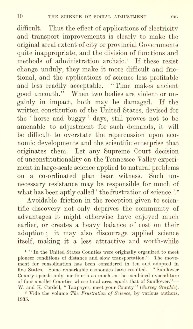 difficult. Thus the effect of applications of electricity and transport improvements is clearly to make the original areal extent of city or provincial Governments quite inappropriate, and the division of functions and methods of administration archaic.^ If these resist change unduly, they make it more difficult and fric¬ tional, and the applications of science less profitable and less readily acceptable. “ Time makes ancient good uncouth.” When two bodies are violent or un¬ gainly in impact, both may be damaged. If the written constitution of the United States, devised for the ‘ horse and buggy ’ days, still proves not to be amenable to adjustment for such demands, it will be difficult to overstate the repercussion upon eco¬ nomic developments and the scientific enterprise that originates them. Let any Supreme Court decision of unconstitutionality on the Tennessee Valley experi¬ ment in large-scale science applied to natural problems on a co-ordinated plan bear witness. Such un¬ necessary resistance may be responsible for much of what has been aptly called ‘ the frustration of science Avoidable friction in the reception given to scien¬ tific discovery not only deprives the community of advantages it might otherwise have enjoyed much earlier, or creates a heavy balance of cost on their adoption ; it may also discourage applied science itself, making it a less attractive and worth-while 1 “ In the United States Counties were originally organized to meet pioneer conditions of distance and slow transportation.” The move¬ ment for consolidation has been considered in ten and adopted in five States. Some remarkable economies have resulted. “ Sunfiower County spends only one-fourth as much as the combined expenditure of four smaller Counties whose total area equals that of Sunfiower.”— W. and K. Cordell, “ Taxpayer, meet your County ” (Surrey Graphic). ^ Vide the volume The Frustration of Science, by various authors, 1935.