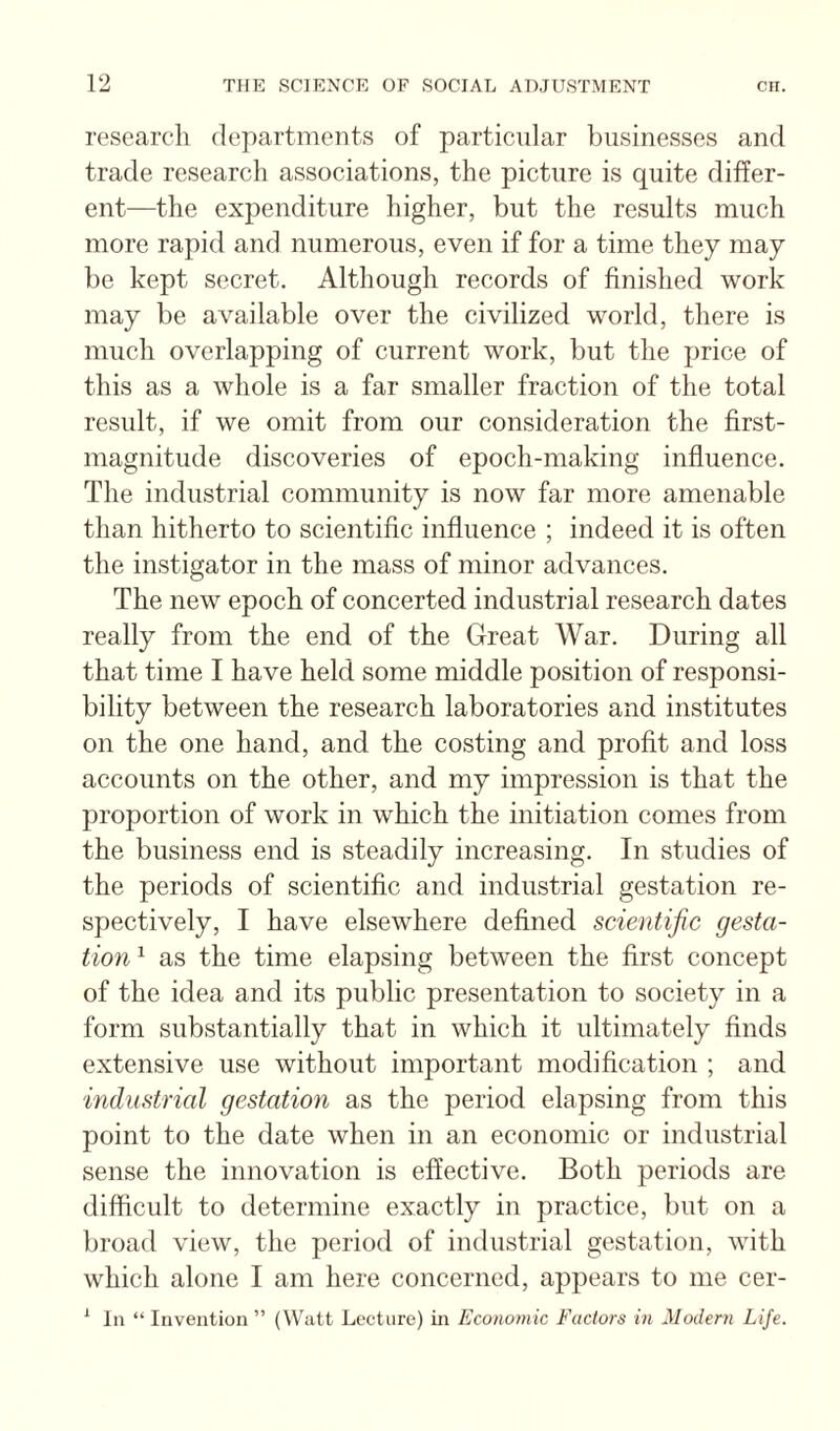 research departments of particular liusinesses and trade research associations, the picture is quite differ¬ ent—the expenditure higher, but the results much more rapid and numerous, even if for a time they may be kept secret. Although records of finished work may be available over the civilized world, there is much overlapping of current work, but the price of this as a whole is a far smaller fraction of the total result, if we omit from our consideration the first- magnitude discoveries of epoch-making influence. The industrial community is now far more amenable than hitherto to scientific influence ; indeed it is often the instigator in the mass of minor advances. The new epoch of concerted industrial research dates really from the end of the Great War. During all that time I have held some middle position of responsi¬ bility between the research laboratories and institutes on the one hand, and the costing and profit and loss accounts on the other, and my impression is that the proportion of work in which the initiation comes from the business end is steadily increasing. In studies of the periods of scientific and industrial gestation re¬ spectively, I have elsewhere defined scientific gesta¬ tion ^ as the time elapsing between the first concept of the idea and its public presentation to society in a form substantially that in which it ultimately finds extensive use without important modification ; and industrial gestation as the period elapsing from this point to the date when in an economic or industrial sense the innovation is effective. Both periods are difficult to determine exactly in practice, but on a broad view, the period of industrial gestation, with which alone I am here concerned, appears to me cer- ^ la “ Invention ” (Watt Lecture) in Economic Factors in Modern Life.