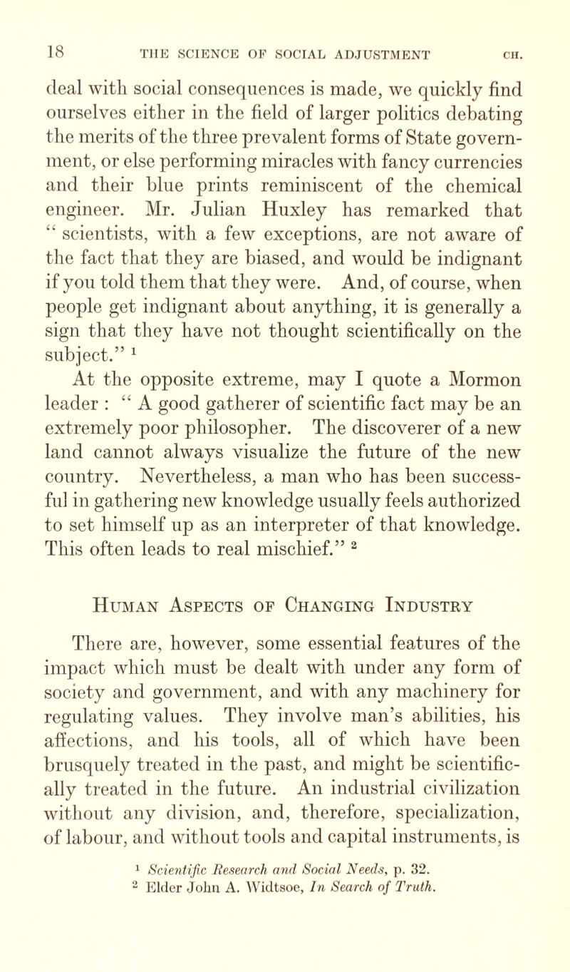 deal with social consequences is made, we quickly find ourselves either in the field of larger politics debating the merits of the three prevalent forms of State govern¬ ment, or else performing miracles with fancy currencies and their blue prints reminiscent of the chemical engineer. Mr. Julian Huxley has remarked that “ scientists, with a few exceptions, are not aware of the fact that they are biased, and would be indignant if you told them that they were. And, of course, when people get indignant about anything, it is generally a sign that they have not thought scientifically on the subject.” ^ At the opposite extreme, may I quote a Mormon leader : “A good gatherer of scientific fact may be an extremely poor philosopher. The discoverer of a new land cannot always visualize the future of the new country. Nevertheless, a man who has been success¬ ful in gathering new knowledge usually feels authorized to set himself up as an interpreter of that knowledge. This often leads to real mischief.” ^ Human Aspects of Changing Industry There are, however, some essential features of the impact which must be dealt with under any form of society and government, and with any machinery for regulating values. They involve man’s abilities, his affections, and his tools, all of which have been brusquely treated in the past, and might be scientific¬ ally treated in the future. An industrial civilization without any division, and, therefore, specialization, of labour, and without tools and capital instruments, is 1 Scientific liesearrh and Social Needs, p. 32. - Elder John A. Widtsoc, In Search of Truth.