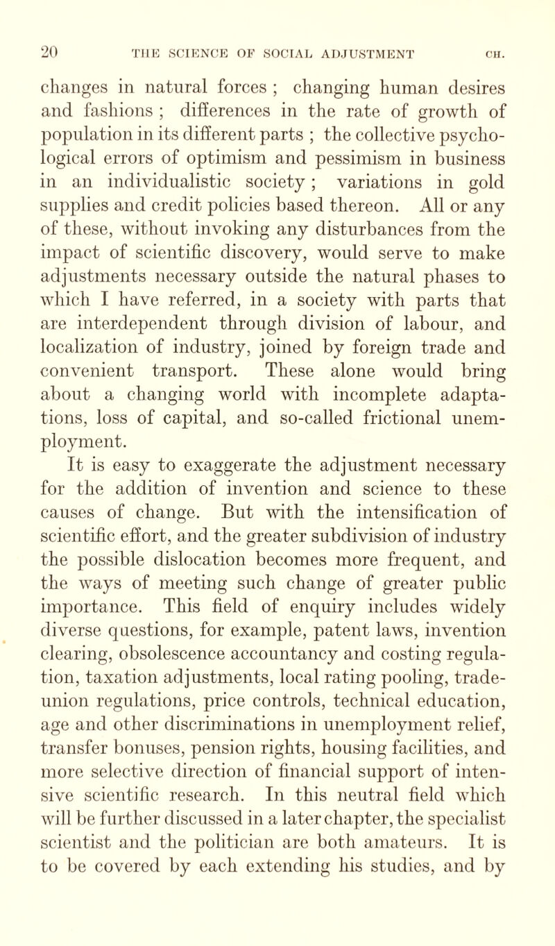 changes in natural forces ; changing human desires and fashions ; differences in the rate of growth of population in its different parts ; the collective psycho¬ logical errors of optimism and pessimism in business in an individualistic society; variations in gold supplies and credit policies based thereon. All or any of these, without invoking any disturbances from the impact of scientific discovery, would serve to make adjustments necessary outside the natural phases to which I have referred, in a society with parts that are interdependent through division of labour, and localization of industry, joined by foreign trade and convenient transport. These alone would bring about a changing world with incomplete adapta¬ tions, loss of capital, and so-called frictional unem¬ ployment. It is easy to exaggerate the adjustment necessary for the addition of invention and science to these causes of change. But with the intensification of scientific effort, and the greater subdivision of industry the possible dislocation becomes more frequent, and the ways of meeting such change of greater public importance. This field of enquiry includes widely diverse questions, for example, patent laws, invention clearing, obsolescence accountancy and costing regula¬ tion, taxation adjustments, local rating pooling, trade- union regulations, price controls, technical education, age and other discriminations in unemployment relief, transfer bonuses, pension rights, housing facilities, and more selective direction of financial support of inten¬ sive scientific research. In this neutral field which will be further discussed in a later chapter, the specialist scientist and the politician are both amateurs. It is to be covered by each extending his studies, and by