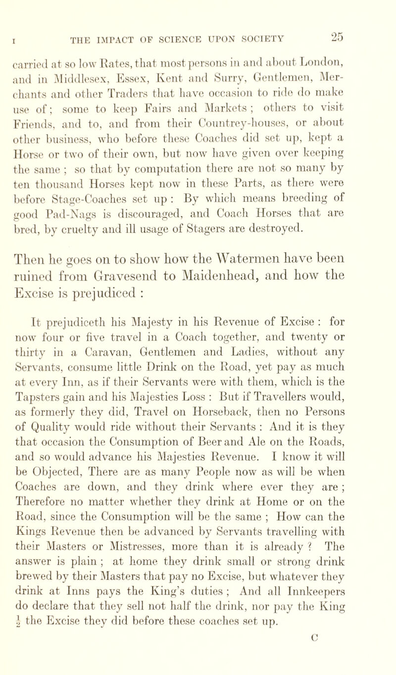 carried at so low Ratos, that most jiorsons in and about London, and in Middlesex, Kssex, Kent and Huny, (lenthmuni, M(!r- chants and other Traders that have occasion to ride do ma,ke use of; some to keej) Fairs and Markets; others to visit Friends, and to, and from their Countrey-houses, or about other business, who before these Coaches did set up, kept a Horse or two of their own, but now have given over keeping the same ; so that by computation there are not so many by ten thousand Horses kept now in these Parts, as there were before Stage-Coaches set up ; By which means breeding of good Pad-Nags is discouraged, and Coach Horses that are bred, by cruelty and ill usage of Stagers are destroyed. Then he goes on to sliow how the Watermen have been mined from Gravesend to Maidenhead, and how the Excise is prejudiced : It prejudiceth his iMajesty in his Revenue of Excise : for now four or five travel in a Coach together, and twenty or thirty in a Caravan, Gentlemen and Ladies, without any Servants, consume little Drink on the Road, yet pay as much at every Inn, as if their Servants were with them, which is the Tapsters gain and his Majesties Loss : But if Travellers would, as formerly they did. Travel on Horseback, then no Persons of Quality would ride without their Servants : And it is they that occasion the Consumption of Beer and Ale on the Roads, and so would advance his Majesties Revenue. I know it will be Objected, There are as many People now as will be when Coaches are down, and they drink where ever they are ; Therefore no matter whether they drink at Home or on the Road, since the Consumption will be the same ; How can the Kings Revenue then be advanced by Servants travelling with their Masters or Mistresses, more than it is already ? The answer is plain ; at home they drink small or strong drink brewed by their Masters that pay no Excise, but whatever they drink at Inns pays the King’s duties ; And all Innkeepers do declare that they .sell not half the drink, nor pay the King 1 the Excuse they did before these coaches set up.