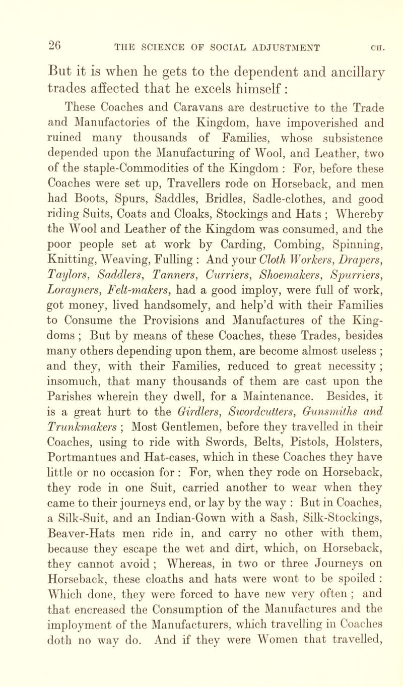 20 But it is when be gets to the dependent and ancillary trades affected that he excels himself: These Coaches and Caravans are destructive to the Trade and Manufactories of the Kingdom, have impoverished and ruined many thousands of Families, whose subsistence depended upon the Manufacturing of Wool, and Leather, two of the Staple-Commodities of the Kingdom : For, before these Coaches were set up. Travellers rode on Horseback, and men had Boots, Spurs, Saddles, Bridles, Sadle-clothes, and good riding Suits, Coats and Cloaks, Stockings and Hats ; Whereby the Wool and Leather of the Kingdom was consumed, and the poor people set at work by Carding, Combing, Spinning, Knitting, Weaving, Fulling : And your Cloth Workers, Drapers, Taylors, Saddlers, Tanners, Curriers, Shoemakers, Spurriers, Lorayners, Felt-makers, had a good imploy, were full of work, got money, lived handsomely, and help’d with their Families to Consume the Provisions and Manufactures of the King¬ doms ; But by means of these Coaches, these Trades, besides many others depending upon them, are become almost useless ; and they, with their Families, reduced to great necessity ; insomuch, that many thousands of them are cast upon the Parishes wherein they dwell, for a Maintenance. Besides, it is a great hurt to the Girdlers, Swordcutiers, Gunsmiths and Trunkmakers ; Most Gentlemen, before they travelled in their Coaches, using to ride with Swords, Belts, Pistols, Holsters, Portmantues and Hat-cases, which in these Coaches they have little or no occasion for : For, when they rode on Horseback, they rode in one Suit, carried another to wear when they came to their journeys end, or lay by the way : But in Coaches, a Silk-Suit, and an Indian-Gown with a Sash, SiUc-Stockings, Beaver-Hats men ride in, and carry no other with them, because they escape the wet and dirt, which, on Horseback, they cannot avoid ; Whereas, in two or three Journeys on Horseback, these cloaths and hats were wont to be spoiled : Which done, they were forced to have new very often ; and that encreased the Consumption of the Manufactures and the imploynient of the Manufacturers, which travelling in Coaches doth no way do. And if they were Women that travelled.