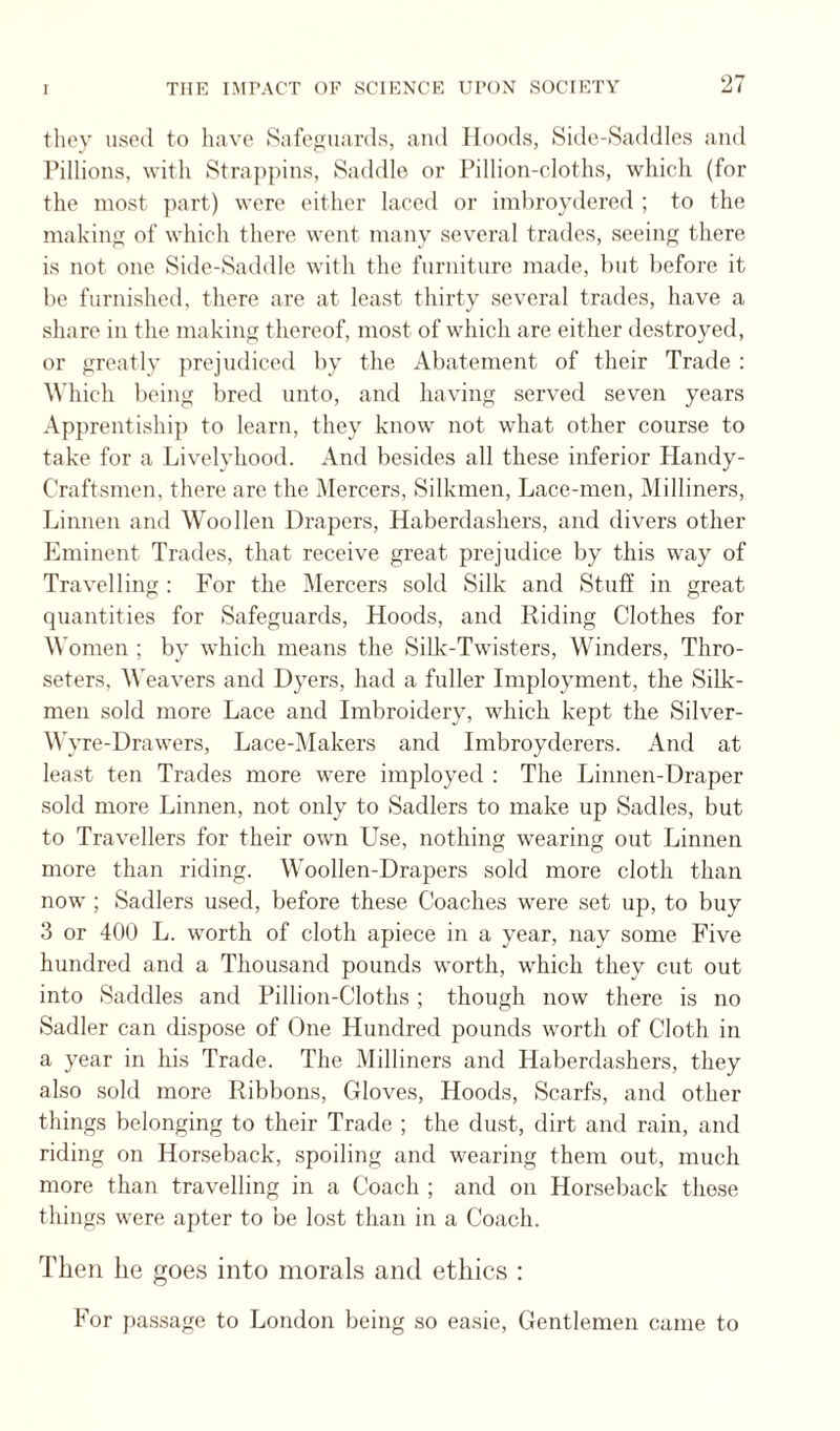 tliey uspil to have Safeguards, and Hoods, Side-Saddles and Pillions, with Stra])pins, Saddle or Pillion-cloths, which (for the most jiart) were either laced or imhroydercd ; to the making of which there went many several trades, seeing there is not one Side-Saddle with the furniture made, hut before it he furnished, there are at least thirty several trades, have a share in the making thereof, most of which are either destroyed, or greatly jirejudiced hy the Abatement of their Trade ; Which being bred unto, and having served seven years Apprentiship to learn, they know not what other course to take for a Livelyhood. And besides all these inferior Handy- Craftsmen, there are the Mercers, Silkmen, Lace-men, Milliners, Linnen and Woollen Drapers, Haberdashers, and divers other Eminent Trades, that receive great prejudice by this way of Travelling : For the Mercers sold Silk and Stuff in great quantities for Safeguards, Hoods, and Riding Clothes for M omen ; by which means the Silk-Twisters, Winders, Thro- seters, M'eavers and Dyers, had a fuller Imployment, the SiLk- men sold more Lace and Imbroidery, which, kept the Silver- Wyre-Drawers, Lace-i\Iakers and Imbroyderers. And at least ten Trades more were imployed ; The Linnen-Draper sold more Linnen, not only to Sadlers to make up Sadies, but to Travellers for their own Use, nothing wearing out Linnen more than riding. Woollen-Drapers sold more cloth than now ; Sadlers used, before these Coaches were set up, to buy 3 or 400 L. worth of cloth apiece in a year, nay some Five hundred and a Thousand pounds worth, which they cut out into Saddles and Pillion-Cloths ; though now there is no Sadler can dispose of One Hundred pounds worth of Cloth in a year in his Trade. The Milliners and Haberdashers, they also sold more Ribbons, Gloves, Hoods, Scarfs, and other things belonging to their Trade ; the dust, dirt and rain, and riding on Horseback, spoiling and wearing them out, much more than travelling in a Coach ; and on Horseback those things were apter to be lost than in a Coach. Then he goes into morals anti ethics : For pa.ssage to London being so easie. Gentlemen came to