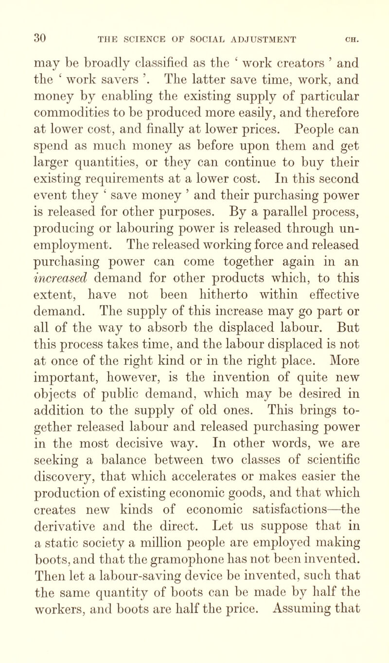 may be broadly classified as the ‘ work creators ’ and the ‘ work savers The latter save time, work, and money by enabling tlie existing supply of particular commodities to be produced more easily, and therefore at lower cost, and finally at lower prices. People can spend as much money as before upon them and get larger quantities, or they can continue to buy their existing requirements at a lower cost. In this second event they ‘ save money ’ and their purchasing power is released for other purposes. By a parallel process, producing or labouring power is released through un¬ employment. The released working force and released purchasing power can come together again in an increased demand for other products which, to this extent, have not been hitherto within effective demand. The supply of this increase may go part or all of the way to absorb the displaced labour. But this process takes time, and the labour displaced is not at once of the right kind or in the right place. More important, however, is the invention of quite new objects of public demand, which may be desired in addition to the supply of old ones. This brings to¬ gether released labour and released purchasing power in the most decisive way. In other words, we are seeking a balance between two classes of scientific discovery, that which accelerates or makes easier the production of existing economic goods, and that which creates new kinds of economic satisfactions—the derivative and the direct. Let us suppose that in a static society a million people are employed making boots, and that the gramophone has not been invented. Then let a labour-saving device be invented, such that the same quantity of boots can be made by lialf the workers, and boots are half the price. Assuming that