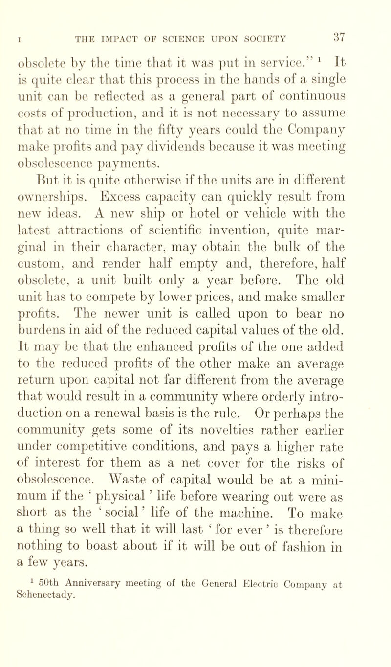 olisolete by the time tliat it was ]Hit in service.” ^ It is (jiiite clear that this process in tlio liands of a single unit can be reflected as a general ])art of continnons costs of jirodiiction, and it is not necessary to assume that at no time in the fifty years could the Conijiany make profits and ])ay dividends because it was meeting obsolescence payments. But it is quite otherwise if the units are in different ownerships. Excess capacity can quickly result from new ideas. A new ship or hotel or vehicle with the latest attractions of scientific invention, quite mar¬ ginal in their character, may obtain the bulk of tlie custom, and render half empty and, therefore, half obsolete, a unit built only a year before. The old unit has to compete by lower prices, and make smaller profits. The newer unit is called upon to bear no burdens in aid of the reduced capital values of the old. It may be that the enhanced profits of the one added to the reduced profits of the other make an average return upon capital not far different from the average that would result in a community where orderly intro¬ duction on a renewal basis is the rule. Or perhaps the community gets some of its novelties rather earlier under competitive conditions, and pays a higher rate of interest for them as a net cover for the risks of obsolescence. Waste of capital would be at a mini¬ mum if the ‘ physical ’ life before wearing out were as short as the ‘ social ’ life of the machine. To make a thing so well that it will last ‘ for ever ’ is therefore nothing to boast about if it will be out of fashion in a few years. 1 50th Anniversary meeting of the General Klectric Company at Schenectady.