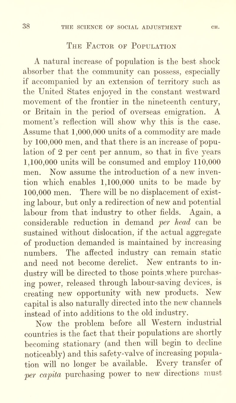 The Factor of Population A natural increase of population is the best shock absorber tliat the community can possess, especially if accompanied by an extension of territory such as the United States enjoyed in the constant westward movement of the frontier in the nineteenth century, or Britain in the period of overseas emigration. A moment’s reflection will show why this is the case. Assume that 1,000,000 units of a commodity are made by 100,000 men, and that there is an increase of popu¬ lation of 2 per cent per annum, so that in flve years 1,100,000 units will be consumed and employ 110,000 men. Now assume the introduction of a new inven¬ tion which enables 1,100,000 units to be made by 100,000 men. There will be no displacement of exist¬ ing labour, but only a redirection of new and potential labour from that industry to other fields. Again, a considerable reduction in demand 'per head can be sustained without dislocation, if the actual aggregate of production demanded is maintained by increasing numbers. The aflected industry can remain static and need not become derelict. New entrants to in¬ dustry will be directed to those points .where purchas¬ ing power, released through labour-saving devices, is creating new opportunity with new products. New capital is also naturally directed into the new channels instead of into additions to the old industry. Now the problem before all AVestern industrial countries is the fact that their populations are shortly becoming stationary (and then will begin to decline noticeably) and this safety-valve of increasing popula¬ tion will no longer be available. Every transfer of per capita purchasing power to new directions must