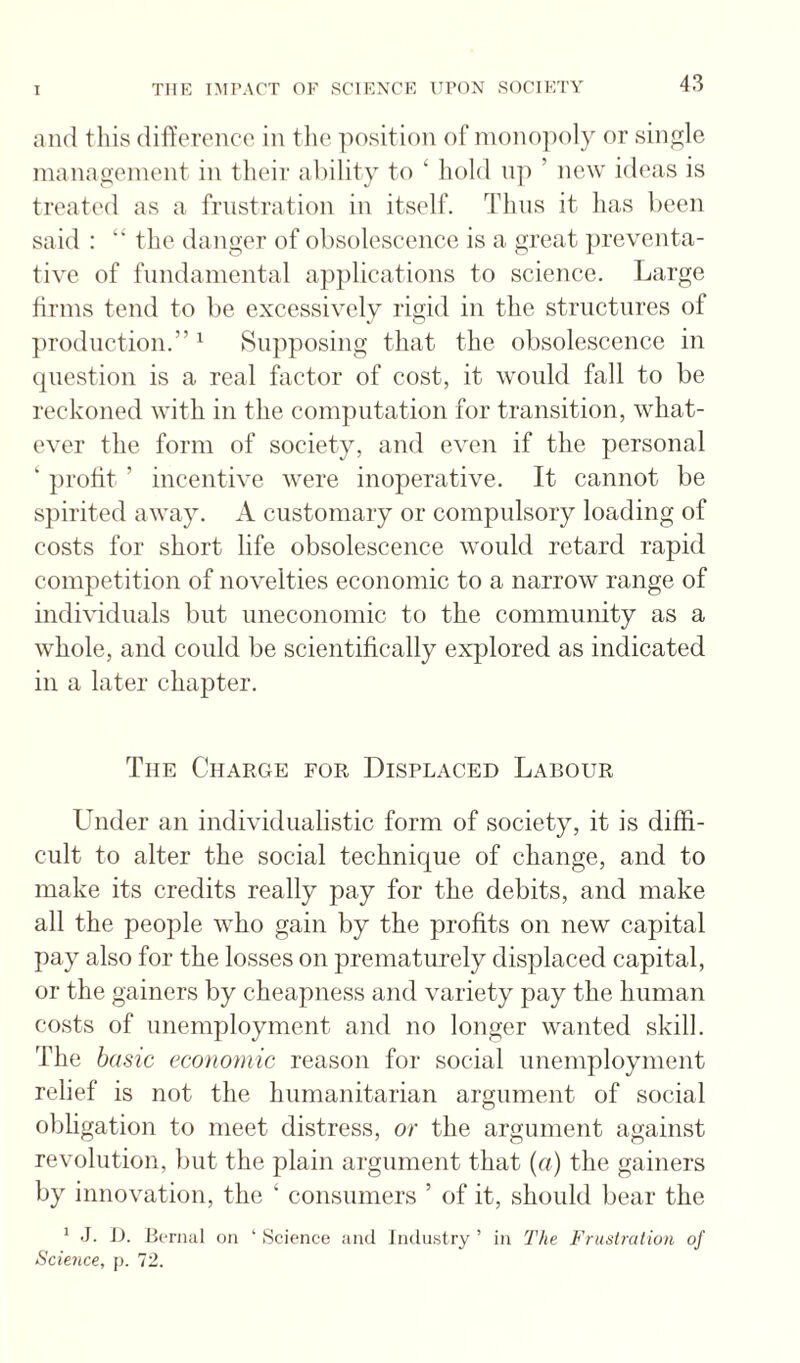 and tills differeneo in the ]K)sition of monopoly or sinfrle management in their ability to ‘ hold np ’ new ideas is treatc'd as a frustration in itself. Thus it has been said : “ the danger of obsolescence is a great ])reventa- tive of fundamental apjilications to science. Large hrms tend to be excessively rigid in the structures of production.” ^ Supposing that the obsolescence in (jiiestion is a real factor of cost, it would fall to be reckoned with in the computation for transition, what¬ ever the form of society, and even if the personal ‘ profit ’ incentive were inoperative. It cannot be spirited away. A customary or compulsory loading of costs for short life obsolescence would retard rapid competition of novelties economic to a narrow range of individuals but uneconomic to the community as a whole, and could be scientifically explored as indicated in a later chapter. The Charge for Displaced Labour Under an individualistic form of society, it is diffi¬ cult to alter the social technique of change, and to make its credits really pay for the debits, and make all the people who gain by the profits on new capital pay also for the losses on prematurely displaced capital, or the gainers by cheapness and variety pay the human costs of unemployment and no longer wanted skill. The basic economic reason for social unemployment relief is not the humanitarian argument of social obligation to meet distress, or the argument against revolution, but the plain argument that {a) the gainers by innovation, the ‘ consumers ’ of it, should bear the * J. i). Bernal on ‘ Science and JiHliistry ’ in The Frustration of Science, p. 72.