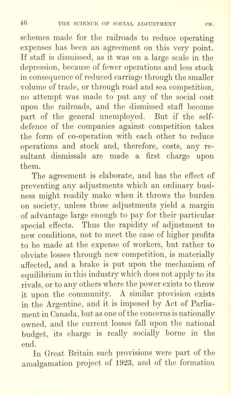 schemes made for the railroads to reduce operating expenses has been an agreement on this very point. If staff is dismissed, as it was on a large scale in the depression, because of fewer operations and less stock in consequence of reduced carriage through the smaller volume of trade, or through road and sea competition, no attempt was made to put any of the social cost upon the railroads, and the dismissed staff become part of the general unemployed. But if the self- defence of the companies against competition takes the form of co-operation with each other to reduce operations and stock and, therefore, costs, any re¬ sultant dismissals are made a first charge upon them. The agreement is elaborate, and has the effect of preventing any adjustments which an ordinary busi¬ ness might readily make when it throws the burden on society, unless those adjustments yield a margin of advantage large enough to pay for their particular special effects. Thus the rapidity of adjustment to new conditions, not to meet the case of higher profits to be made at the expense of workers, but rather to obviate losses through new competition, is materially affected, and a brake is put upon the mechanism of equilibrium in this industry which does not apply to its rivals, or to any others where the power exists to throw it upon the community. A similar provision exists in the Argentine, and it is imposed by Act of Parlia¬ ment in Canada, but as one of the concerns is nationally owned, and the current losses fall upon the national budget, its charge is really socially borne in the end. In Great Britain such provisions were part of tlie amalgamation project of 1923, and of the formation