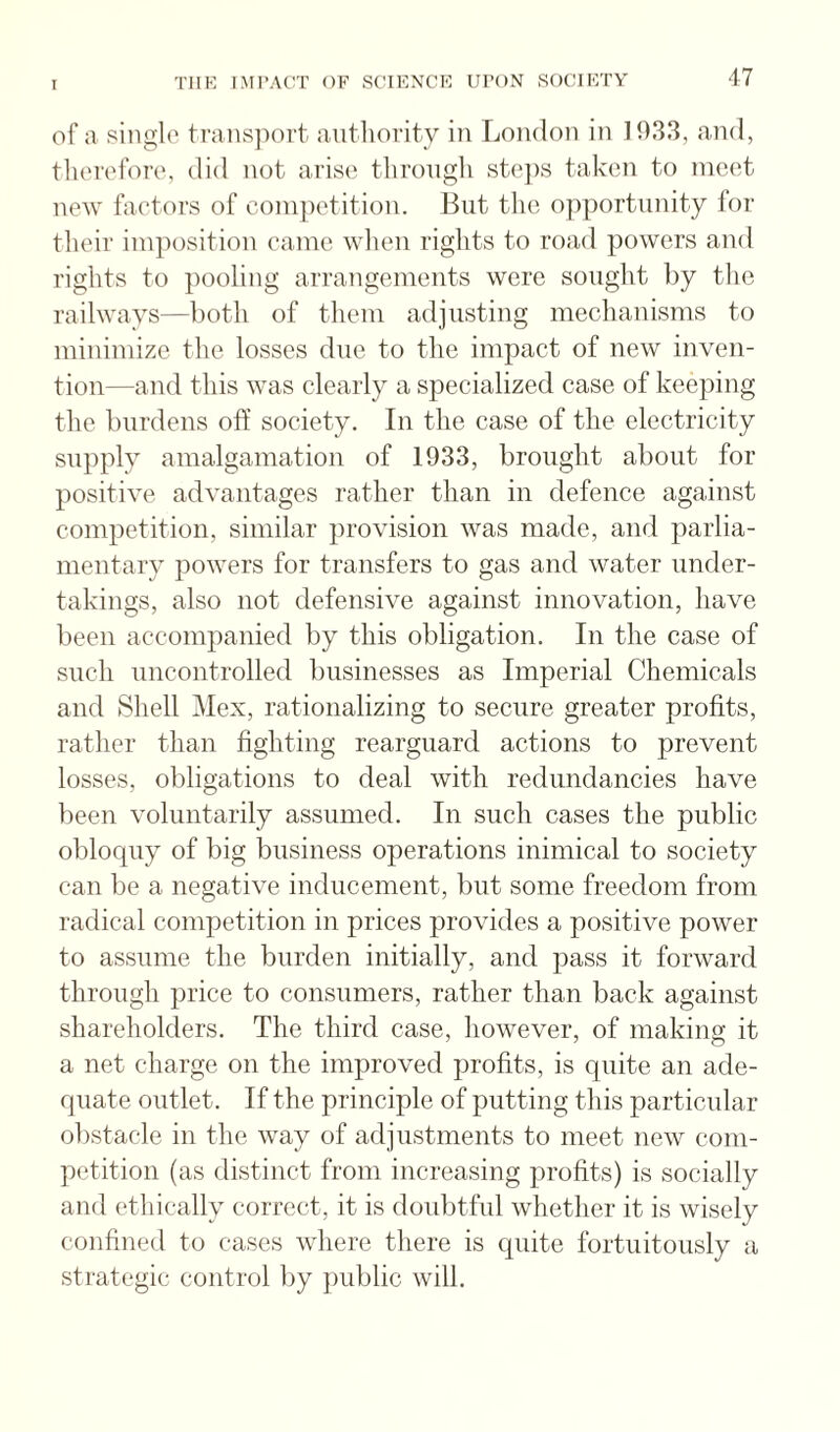 of a single transport authority in London in 1933, and, tlierefore, did not arise throngli steps taken to meet new faetors of coni})etition. But the opportunity for their imposition eame wlien riglits to road powers and rights to pooling arrangements were sought by the railways—both of them adjusting mechanisms to minimize the losses due to the impact of new inven¬ tion—and this was clearly a specialized case of keeping the burdens off society. In the case of the electricity supply amalgamation of 1933, brought about for positive advantages rather than in defence against competition, similar provision was made, and parlia¬ mentary powers for transfers to gas and water under¬ takings, also not defensive against innovation, have been accompanied by this obligation. In the case of such uncontrolled businesses as Imperial Chemicals and Shell Mex, rationalizing to secure greater profits, rather than fighting rearguard actions to prevent losses, obligations to deal with redundancies have been voluntarily assumed. In such cases the public obloquy of big business operations inimical to society can be a negative inducement, but some freedom from radical competition in prices provides a positive power to assume the burden initially, and pass it forward through price to consumers, rather than back against shareholders. The third case, however, of making it a net charge on the improved profits, is quite an ade¬ quate outlet. If the principle of putting this particular obstacle in the way of adjustments to meet new com¬ petition (as distinct from increasing profits) is socially and ethically correct, it is doubtful whether it is wisely confined to cases where there is quite fortuitously a strategic control l^y public will.