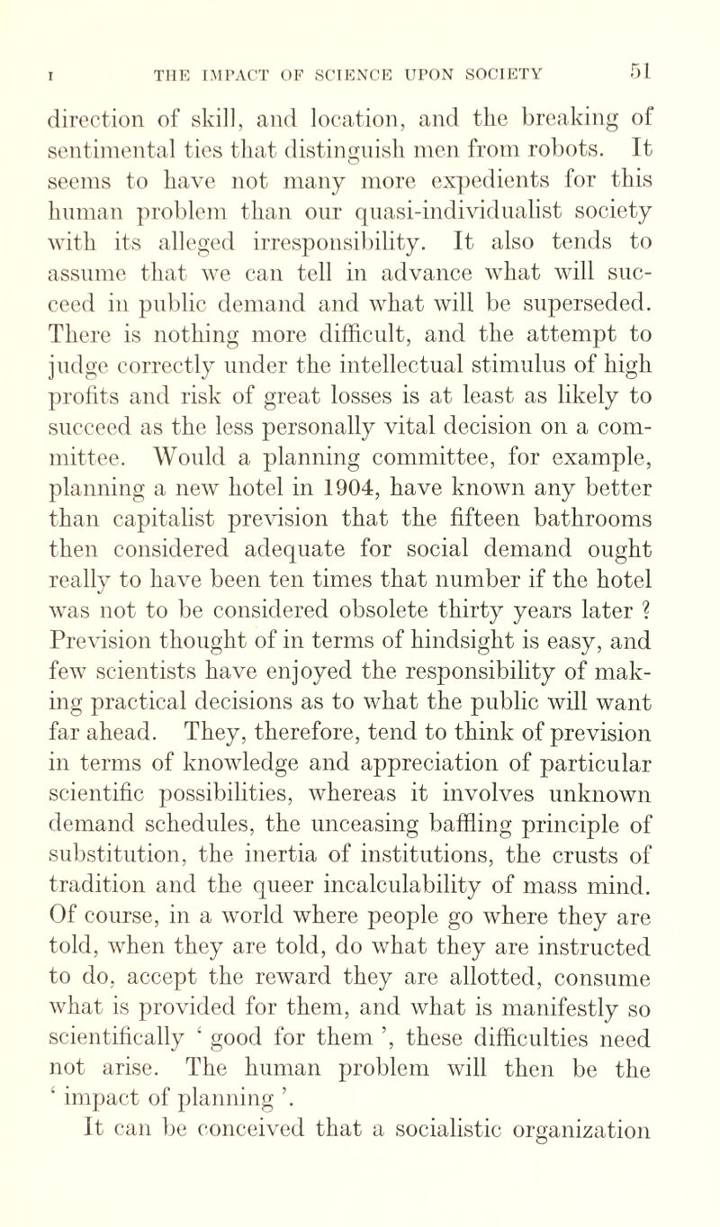 direction of skill, and location, and the breaking of sentimental ties that distingnisli men from rol)ots. It seems to have not many more expedients for this human problem than oiir qiiasi-individnalist society with its alleged irresponsibility. It also tends to assume that we can tell in advance what will suc¬ ceed in public demand and what will be superseded. There is nothing more difficult, and the attempt to judge correctly under the intellectual stimulus of high profits and risk of great losses is at least as likely to succeed as the less personally vital decision on a com¬ mittee. Would a planning committee, for example, planning a new hotel in 1904, have known any better than capitalist prevision that the fifteen bathrooms then considered adequate for social demand ought reallv to have been ten times that number if the hotel */ was not to be considered obsolete thirty years later ? Prevision thought of in terms of hindsight is easy, and few scientists have enjoyed the responsibility of mak¬ ing practical decisions as to what the public will want far ahead. They, therefore, tend to think of prevision in terms of knowledge and appreciation of particular scientific possibilities, whereas it involves unknown demand schedules, the unceasing baffling principle of substitution, the inertia of institutions, the crusts of tradition and the queer incalculability of mass mind. Of course, in a world where people go where they are told, when they are told, do what they are instructed to do, accept the reward they are allotted, consume what is provided for them, and what is manifestly so scientifically ‘ good for them ’, these difficulties need not arise. The human problem will then be the ‘ impact of planning ’. It can be conceived that a socialistic organization