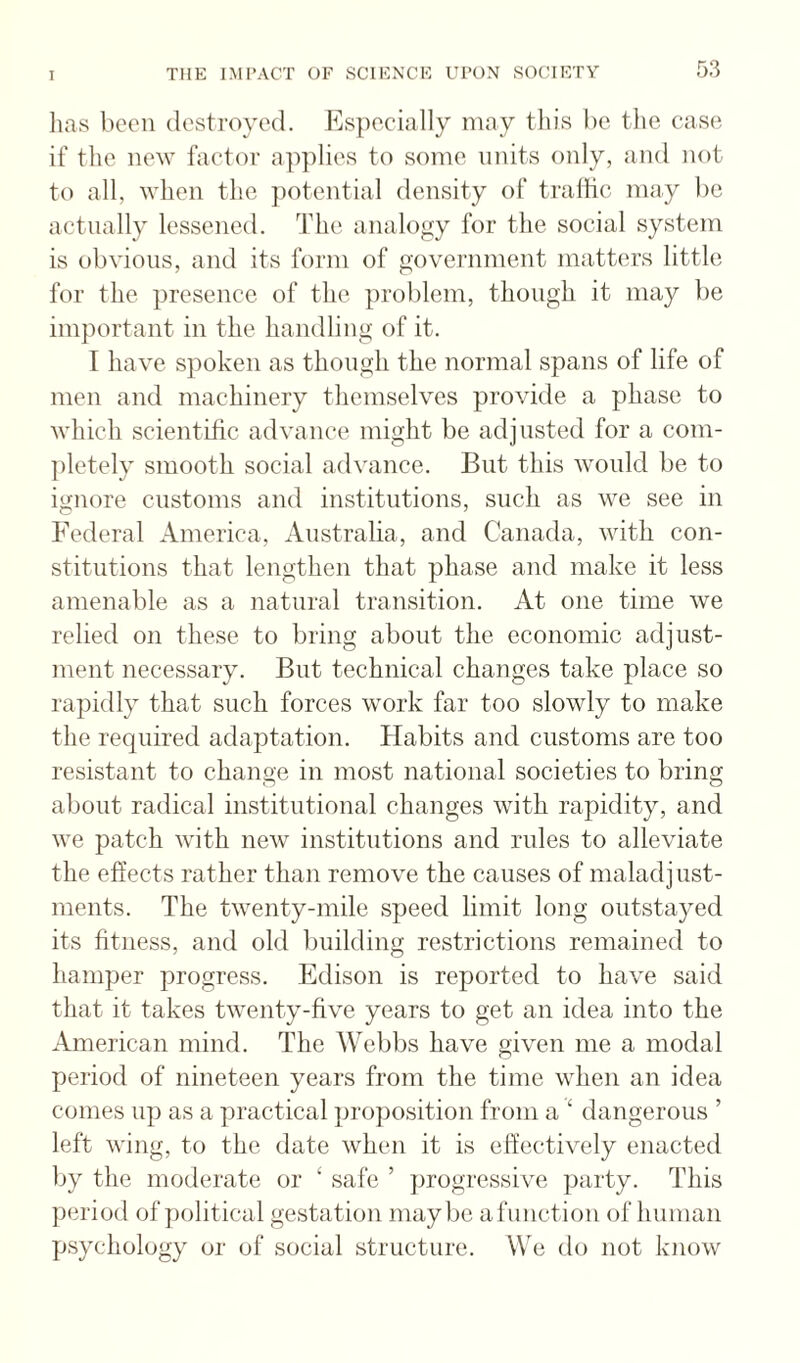 lias been destroyed. Es})ecially may tliis be the case if tlie new factor applies to some units only, and not to all, when th.e potential density of tralfic may be actually lessened. The analogy for the social system is obvious, and its form of government matters little for the presence of the problem, though it may be important in the handling of it. I have spoken as though the normal spans of life of men and machinery themselves provide a phase to which scientific advance might be adjusted for a com¬ pletely smooth social advance. But this would be to ignore customs and institutions, such as we see in Federal America, Australia, and Canada, with con¬ stitutions that lengthen that phase and make it less amenable as a natural transition. At one time we relied on these to bring about the economic adjust¬ ment necessary. But technical changes take place so rapidly that such forces work far too slowly to make the required adaptation. Habits and customs are too resistant to change in most national societies to bring about radical institutional changes with rapidity, and we patch with new institutions and rules to alleviate the effects rather than remove the causes of maladjust¬ ments. The twenty-mile speed limit long outstayed its fitness, and old building restrictions remained to hamper progress. Edison is reported to have said that it takes twenty-five years to get an idea into the American mind. The Webbs have given me a modal period of nineteen years from the time when an idea comes up as a practical proposition from a ‘ dangerous ’ left wing, to the date when it is effectively enacted by the moderate or ‘ safe ’ progressive ])arty. This period of jiolitical gestation maybe afunction of human psychology or of social structure. We do not know