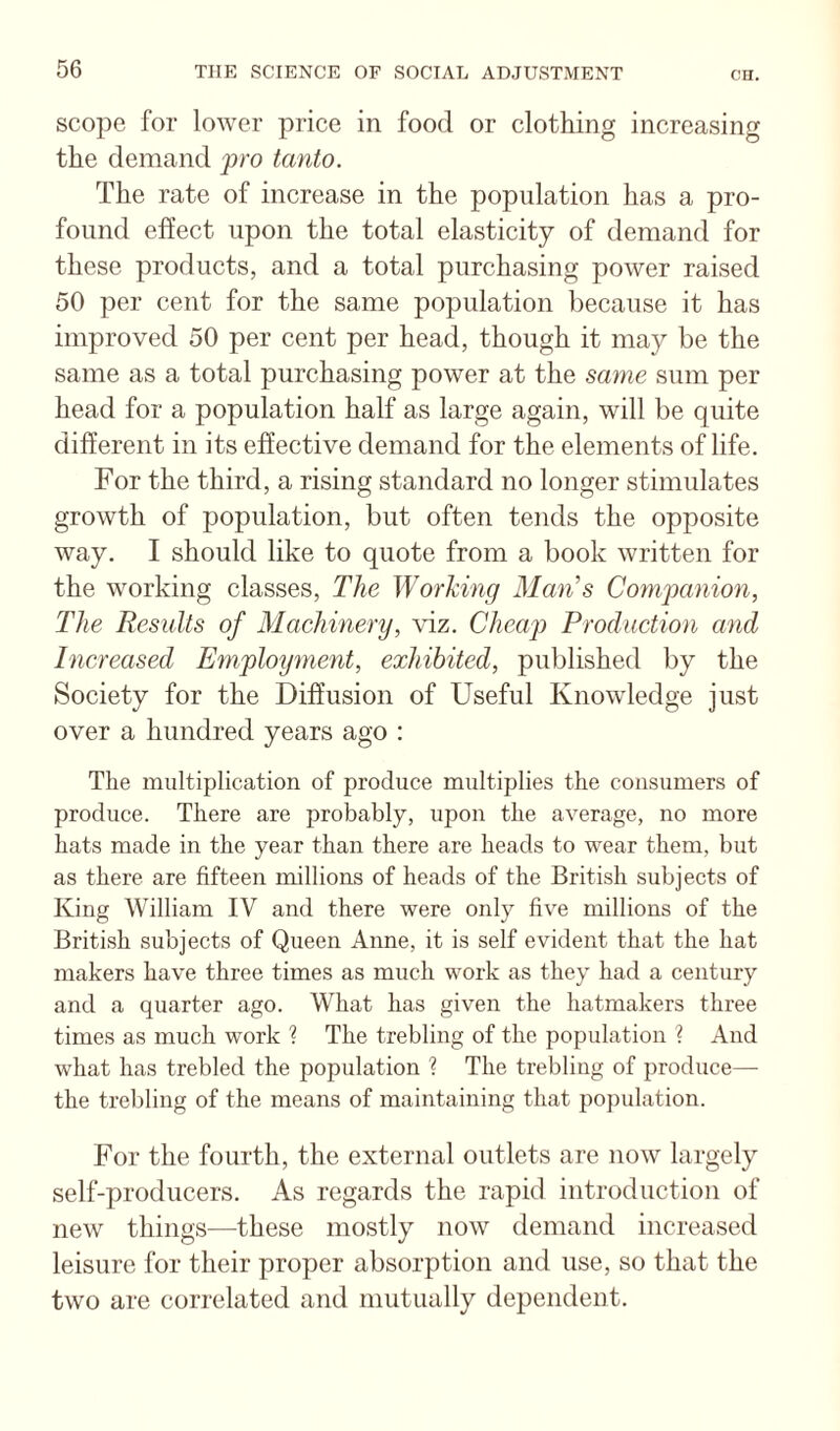 scope for lower price in food or clothing increasing the demand pro tanto. The rate of increase in the population has a pro¬ found effect upon the total elasticity of demand for these products, and a total purchasing power raised 50 per cent for the same population because it has improved 50 per cent per head, though it may be the same as a total purchasing power at the same sum per head for a population half as large again, will be quite different in its effective demand for the elements of life. For the third, a rising standard no longer stimulates growth of population, but often tends the opposite way. I should like to quote from a book written for the working classes. The Working Ma7i^s Companion, The Results of Machinery, viz. Cheap Production and hicreased Employ^nent, exhibited, published by the Society for the Diffusion of Useful Knowledge just over a hundred years ago : The multiplication of produce multiplies the consumers of produce. There are probably, upon the average, no more hats made in the year than there are heads to wear them, but as there are fifteen millions of heads of the British subjects of King William IV and there were only five millions of the British subjects of Queen Anne, it is self evident that the hat makers have three times as much work as they had a century and a quarter ago. What has given the hatmakers three times as much work ? The trebling of the population ? And what has trebled the population ? The trebling of produce— the trebling of the means of maintaining that population. For the fourth, the external outlets are now largely self-producers. As regards the rapid introduction of new things—these mostly now demand increased leisure for their proper absorption and use, so that the two are correlated and mutually dependent.