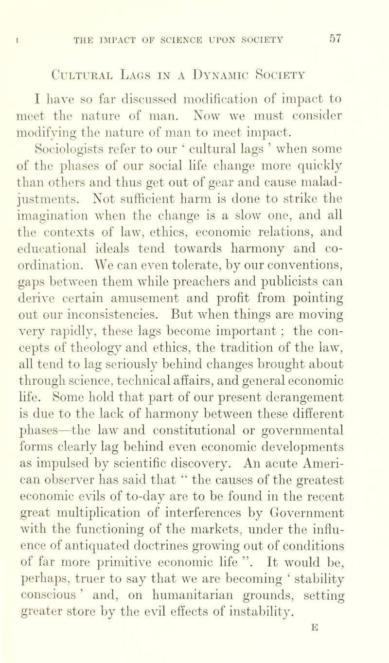 Cultural Laos in a Dynamic Society I luiYc so fur discussed modification of imjiact to meet tlie nature of man. Now we must considei’ modifying the nature of man to meet imiiact. Sociologists refer to our ‘ cultural lags ’ when some of the ])hascs of our social life change more quickly than others and thus get out of gear and cause malad- jiistments. Not sufficient harm is done to strike the imagination when the change is a slow one, and all the contexts of law, ethics, economic relations, and educational ideals tend towards harmony and co¬ ordination. AVe can even tolerate, by our conventions, ga})s between them while preachers and publicists can derive certain amusement and profit from pointing out our inconsistencies. But when things are moving very rapidly, these lags become important ; the con¬ cepts of theology and ethics, the tradition of the law, all tend to lag seriously behind changes brought about through science, technical affairs, and general economic life. Some hold that part of our present derangement is due to the lack of harmony between these different phases—the law and constitutional or governmental forms clearly lag behind even economic developments as impulsed by scientific discovery. An acute Ameri¬ can observer has said that “ the causes of the greatest economic evils of to-day are to be found in the recent great multiplication of interferences by Government with the functioning of the markets, under the infiu- ence of antiquated doctrines growing out of conditions of far more primitive economic life ”. It would be, ])erha])s, truer to say that we are becoming ‘ stability conscious ’ and, on humanitarian grounds, setting greater store by the evil effects of instability. E