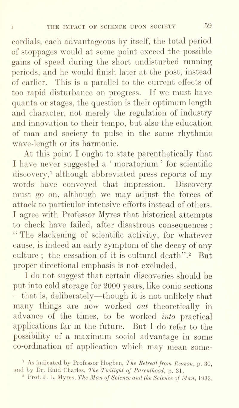 cordials, each advaiitag'eoiis by itself, the total period of stojijiages would at some ])oint exceed the possible gains of speed during the short undisturbed running periods, and he would finish later at the jiost, instead of earlier. This is a parallel to the current effects of too rapid disturbance on progress. If we must have quanta or stages, the question is their optimum length and character, not merely the regulation of industry and innovation to their tempo, but also the education of man and society to pulse in the same rhythmic wave-length or its harmonic. At this point I ought to state parenthetically that I have never suggested a ‘ moratorium ’ for scientific discovery,^ although abbreviated press reports of my words have conveyed that impression. Discovery must go on, although we may adjust the forces of attack to particular intensive efforts instead of others. I agree with Professor Myres that historical attempts to check have failed, after disastrous consequences ; “ The slackening of scientific activity, for whatever cause, is indeed an early symjjtom of the decay of any culture ; the cessation of it is cultural death”.^ But proper directional emphasis is not excluded. I do not suggest that certain discoveries should be put into cold storage for 2000 years, like conic sections —that is, deliberately—though it is not unlikely that many things are now worked out theoretically in advance of the times, to be worked uito practical applications far in the future. But I do refer to the possibility of a maximum social advantage in some co-ordination of application which may mean some- ' As indicated Ijy Professor Hogben, The Retreat from Reason, {). 3U, and by Dr. Enid Cliarles, The Twilight of Parenthood, p. .‘D. - JTol. J. J.. Myres, The Mu)i of Science and the Science of Man, ntdli.