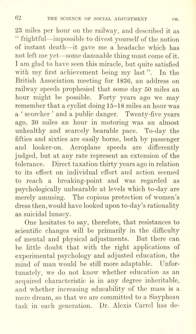 23 miles per hour on the railway, and described it as “ frightful—impossible to divest yourself of the notion of instant death—it gave me a headache which has not left me yet—some damnable thing must come of it. I am glad to have seen this miracle, but quite satisfied with my first achievement being my last In the British Association meeting for 1836, an address on railway speeds prophesied that some day 50 miles an hour might be possible. Forty years ago we may remember that a cyclist doing 15-18 miles an hour was a ‘ scorcher ’ and a public danger. Twenty-five years ago, 30 miles an hour in motoring was an almost unhealthy and scarcely bearable pace. To-day the fifties and sixties are easily borne, both by passenger and looker-on. Aeroplane speeds are differently judged, but at any rate represent an extension of the tolerance. Direct taxation thirty years ago in relation to its effect on individual effort and action seemed to reach a breaking-point and was regarded as psychologically unbearable at levels which to-day are merely amusing. The copious protection of women’s dress then, would have looked upon to-day’s rationality as suicidal lunacy. One hesitates to say, therefore, that resistances to scientific changes will be primarily in the difficulty of mental and physical adjustments. But there can be little doubt that with the right applications of experimental psychology and adjusted education, the mind of man would be still more adaptable. Unfor¬ tunately, we do not know whether education as an acquired characteristic is in any degree inheritable, and whether increasing educability of the mass is a mere dream, so that we are committed to a Sisyphean task in each generation. Dr. Alexis Carrel has de-