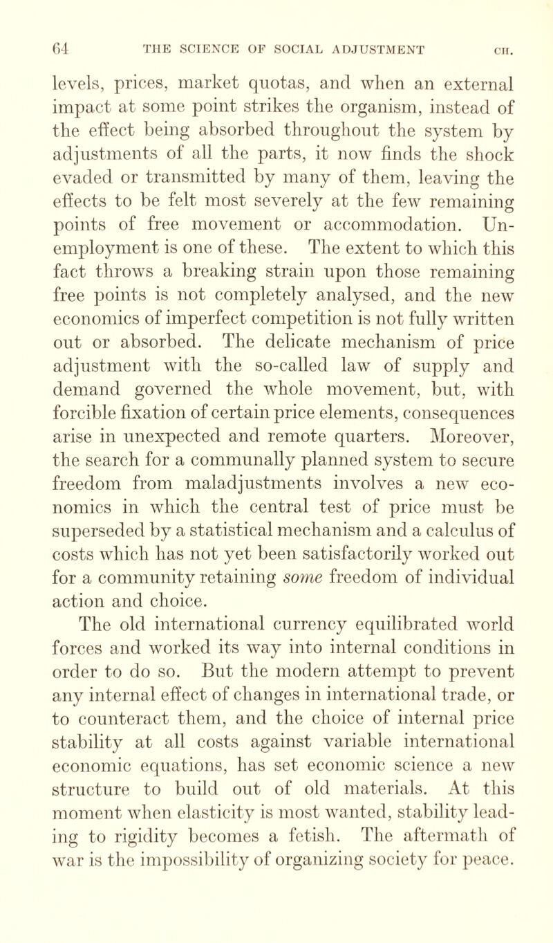 levels, prices, market quotas, and when an external impact at some point strikes the organism, instead of the effect being absorbed throiighont the system by adjustments of all the parts, it now finds the shock evaded or transmitted by many of them, leaving the effects to be felt most severely at the few remaining points of free movement or accommodation. Un¬ employment is one of these. The extent to which this fact throws a breaking strain upon those remaining free points is not completely analysed, and the new economics of imperfect competition is not fully written out or absorbed. The delicate mechanism of price adjustment with the so-called law of supply and demand governed the whole movement, but, with forcible fixation of certain price elements, consequences arise in unexpected and remote quarters. Moreover, the search for a communally planned system to secure freedom from maladjustments involves a new eco¬ nomics in which the central test of price must be superseded by a statistical mechanism and a calculus of costs which has not yet been satisfactorily worked out for a community retaining some freedom of individual action and choice. The old international currency equilibrated world forces and worked its way into internal conditions in order to do so. But the modern attempt to prevent any internal effect of changes in international trade, or to counteract them, and the choice of internal price stability at all costs against variable international economic equations, has set economic science a new structure to build out of old materials. At this moment when elasticity is most wanted, stability lead¬ ing to rigidity becomes a fetish. The aftermath of war is the impossibility of organizing society for peace.