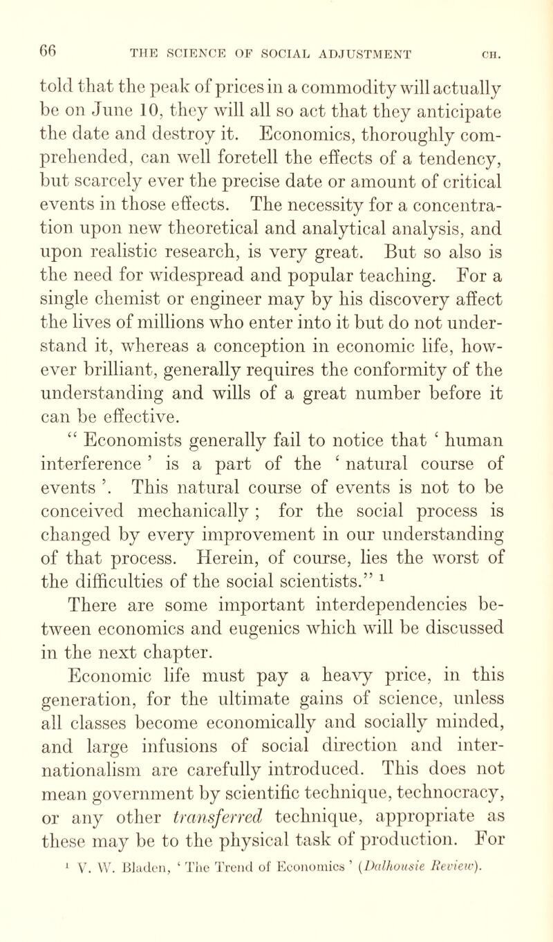 told that the peak of prices in a commodity will actually be on June 10, they will all so act that they anticipate the date and destroy it. Economics, thoroughly com¬ prehended, can well foretell the effects of a tendency, but scarcely ever the precise date or amount of critical events in those effects. The necessity for a concentra¬ tion upon new theoretical and analytical analysis, and upon realistic research, is very great. But so also is the need for widespread and popular teaching. For a single chemist or engineer may by his discovery affect the lives of millions who enter into it but do not under¬ stand it, whereas a conception in economic life, how¬ ever brilliant, generally requires the conformity of the understanding and wills of a great number before it can be effective. “ Economists generally fail to notice that ‘ human interference ’ is a part of the ‘ natural course of events ’. This natural course of events is not to be conceived mechanically ; for the social process is changed by every improvement in our understanding of that process. Herein, of course, lies the worst of the difficulties of the social scientists.” ^ There are some important interdependencies be¬ tween economics and eugenics which will be discussed in the next chapter. Economic life must pay a hea\y price, in this generation, for the ultimate gains of science, unless all classes become economically and socially minded, and large infusions of social direction and inter¬ nationalism are carefully introduced. This does not mean government by scientific technique, technocracy, or any other transferred technique, appropriate as these may be to the physical task of production. For ' V'. VV. Blaik'u, ‘ The Trend of Economics ’ {Jhilhuusie lieview).