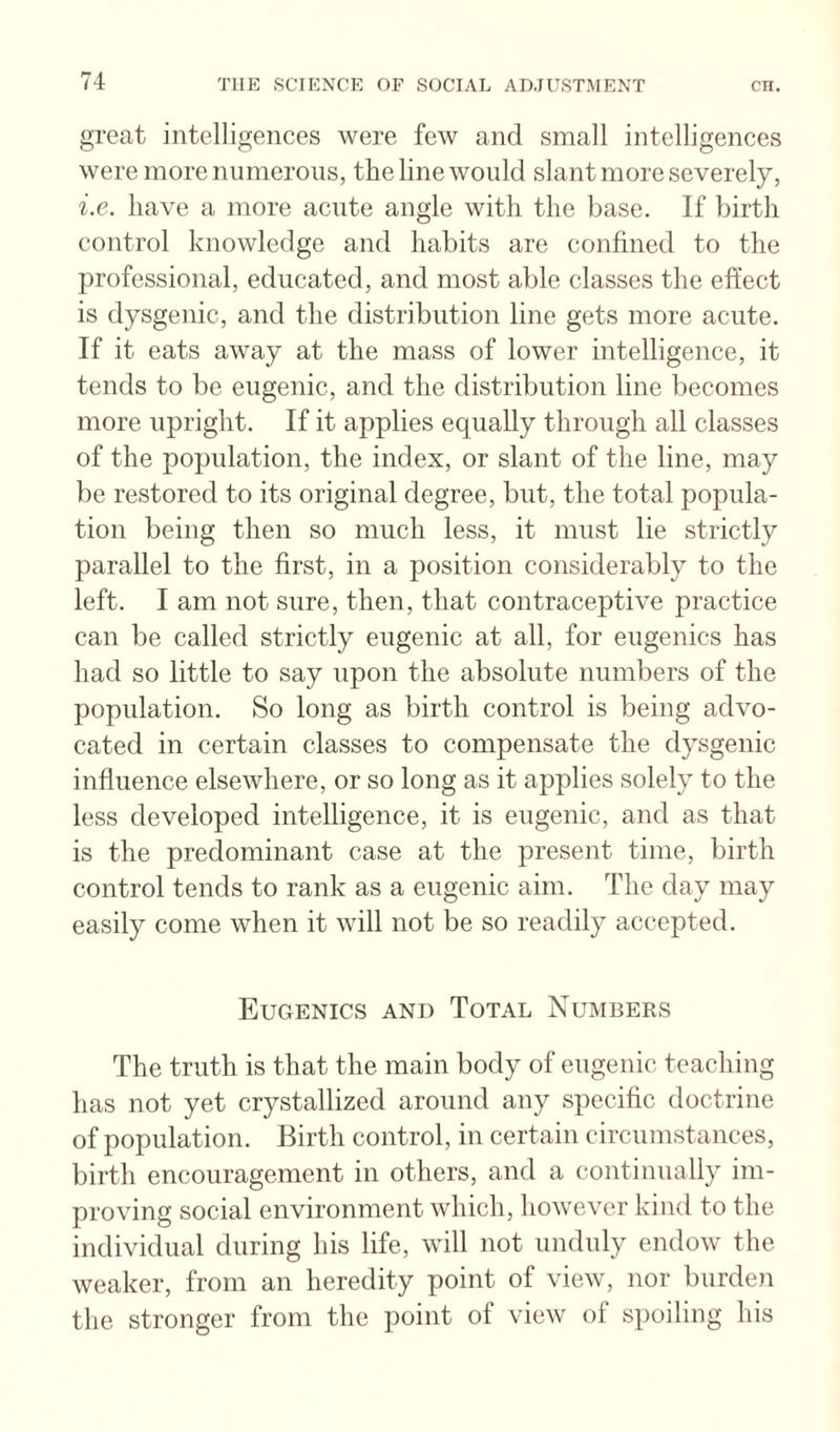great intelligences were few and small intelligences were more numerous, the line would slant more severely, i.e. have a more acute angle with the base. If birth control knowledge and habits are confined to the professional, educated, and most able classes the effect is dysgenic, and the distribution line gets more acute. If it eats away at the mass of lower intelligence, it tends to be eugenic, and the distribution line becomes more upright. If it applies equally through all classes of the population, the index, or slant of the line, may be restored to its original degree, but, the total popula¬ tion being then so much less, it must lie strictly parallel to the first, in a position considerably to the left. I am not sure, then, that contraceptive practice can be called strictly eugenic at all, for eugenics has had so little to say upon the absolute numbers of the population. So long as birth control is being advo¬ cated in certain classes to compensate the dysgenic influence elsewhere, or so long as it applies solely to the less developed intelligence, it is eugenic, and as that is the predominant case at the present time, birth control tends to rank as a eugenic aim. The day may easily come when it will not be so readily accepted. Eugenics and Total Numbers The truth is that the main body of eugenic teaching has not yet crystallized around any specific doctrine of population. Birth control, in certain circumstances, birth encouragement in others, and a continually im¬ proving social environment which, however kind to the individual during his life, will not unduly endow the weaker, from an heredity point of view, nor burden the stronger from the point of view of spoiling his
