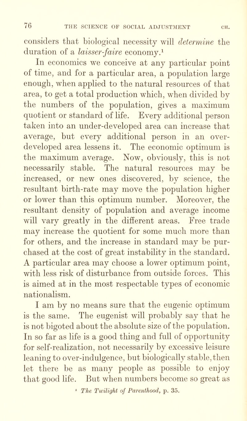 considers that biological necessity will determine the duration of a laisser-faire economyd In economics we conceive at any particular point of time, and for a particular area, a population large enough, when applied to the natural resources of that area, to get a total production which, when divided by the numbers of the population, gives a maximum quotient or standard of life. Every additional person taken into an under-developed area can increase that average, but every additional person in an over¬ developed area lessens it. The economic optimum is the maximum average. Now, obviously, this is not necessarily stable. The natural resources may be increased, or new ones discovered, by science, the resultant birth-rate may move the population higher or lower than this optimum number. Moreover, the resultant density of population and average income will vary greatly in the different areas. Free trade may increase the quotient for some much more than for others, and the increase in standard may be pur¬ chased at the cost of great instability in the standard. A particular area may choose a lower optimum point, with less risk of disturbance from outside forces. This is aimed at in the most respectable types of economic nationalism. I am by no means sure that the eugenic optimum is the same. The eugenist will probably say that he is not bigoted about the absolute size of the population. In so far as life is a good thing and full of opportunity for self-realization, not necessarily by excessive leisure leaning to over-indulgence, but biologically stable, then let there be as many people as possible to enjoy that good life. But when numbers become so groat as ' 2'he I'wiliyht of Parenthood, p. 35.