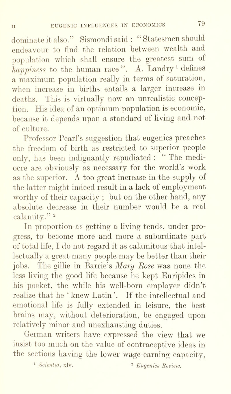 79 dominate it also.” Sismondi said : “ Statesmen sliould endeavour to lind the relation between wealth and ])opnlation which shall ensure the greatest sum of happiness to the human race”. A. Landry^ defines a maximum ])0])ulation really in terms of saturation, when increase in births entails a larger increase in deaths. This is virtually now an unrealistic concep¬ tion. liis idea of an optimum population is economic, because it depends upon a standard of living and not of culture. Professor Pearl’s suggestion that eugenics preaches the freedom of birth as restricted to superior people only, has been indignantly repudiated : “ The medi¬ ocre are obviously as necessary for the world’s work as the superior. A too great increase in the supply of the latter might indeed result in a lack of employment worthy of their capacity ; but on the other hand, any absolute decrease in their number would be a real calamity.” “ In proportion as getting a living tends, under pro¬ gress, to become more and more a subordinate part of total life, I do not regard it as calamitous that intel¬ lectually a great many people may be better than their jobs. The gillie in Barrie’s Mary Rose was none the less living the good life because he kept Euripides in his pocket, the while his well-born employer didn’t realize that he ‘ knew Latin ’. If the intellectual and emotional life is fully extended in leisure, the best brains may, without deterioration, be engaged upon relatively minor and unexhausting duties. German writers have expressed the view that we insist too much on the value of contraceptive ideas in the sections having the lower wage-earning capacity, ’ ScAenlin, .\1\\ - Euejenics Review.