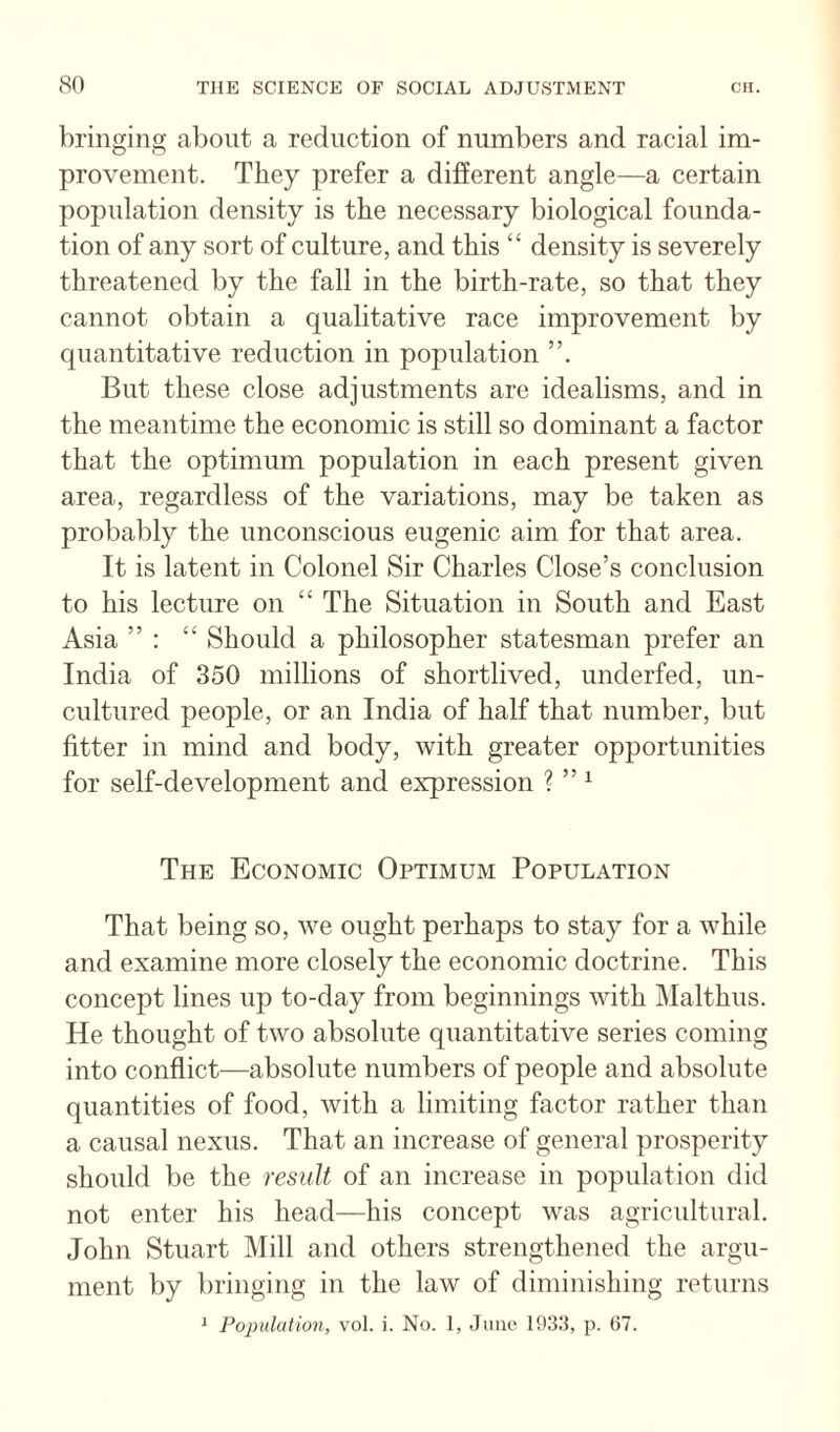bringing about a reduction of numbers and racial im¬ provement. They prefer a different angle—a certain population density is the necessary biological founda¬ tion of any sort of culture, and this “ density is severely threatened by the fall in the birth-rate, so that they cannot obtain a qualitative race improvement by quantitative reduction in population But these close adjustments are idealisms, and in the meantime the economic is still so dominant a factor that the optimum population in each present given area, regardless of the variations, may be taken as probably the unconscious eugenic aim for that area. It is latent in Colonel Sir Charles Close’s conclusion to his lecture on “ The Situation in South and East Asia ” : “ Should a philosopher statesman prefer an India of 350 millions of shortlived, underfed, un¬ cultured people, or an India of half that number, but litter in mind and body, with greater opportunities for self-development and expression ? ” ^ The Economic Optimum Population That being so, we ought perhaps to stay for a while and examine more closely the economic doctrine. This concept lines up to-day from beginnings with Malthus. He thought of two absolute quantitative series coming into conflict—absolute numbers of people and absolute quantities of food, with a limiting factor rather than a causal nexus. That an increase of general prosperity should be the result of an increase in population did not enter his head—his concept w'as agricultural. John Stuart Mill and others strengthened the argu¬ ment by bringing in the law of diminishing returns ^ Population, vol. i. No. 1, Jiiiu' p. 67.