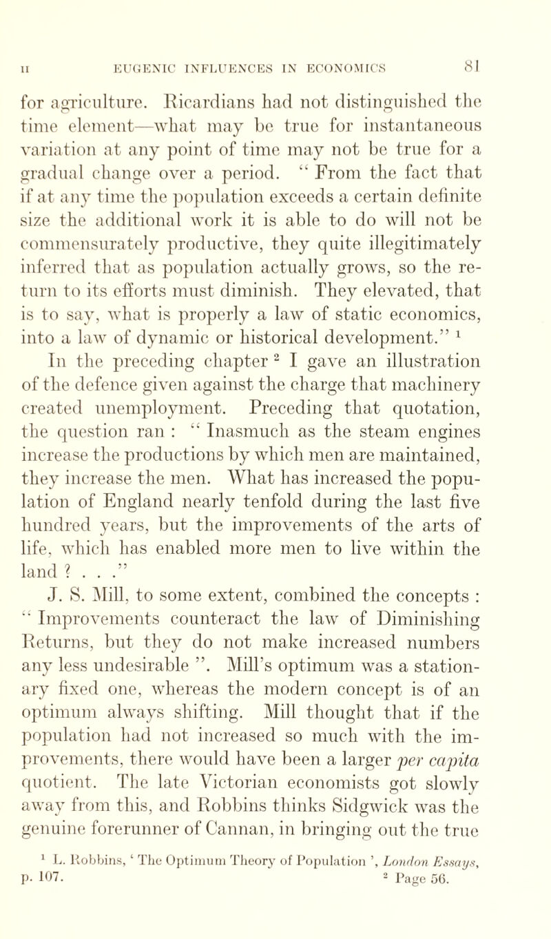 for agriciilturo. Eicardians had not distinguished the time element—what may be true for instantaneous variation at any point of time may not be true for a gradual change over a period. “ From the fact that if at any time the po])ulation exceeds a certain definite size the additional work it is able to do will not be commensurately productive, they quite illegitimately inferred that as po})ulation actually grows, so the re¬ turn to its efforts must diminish. They elevated, that is to say, what is properly a law of static economics, into a law of dynamic or historical development.” ^ In the preceding chapter “ I gave an illustration of the defence given against the charge that machinery created unemployment. Preceding that quotation, the question ran : “ Inasmuch as the steam engines increase the productions by which men are maintained, they increase the men. What has increased the popu¬ lation of England nearly tenfold during the last five hundred years, but the improvements of the arts of life, which has enabled more men to live within the land ? . . .” J. S. Mill, to some extent, combined the concepts : “ Improvements counteract the law of Diminishing Peturns, but they do not make increased numbers any less undesirable ”. Mill’s optimum was a station¬ ary fixed one, whereas the modern concept is of an optimum always shifting. Mill thought that if the population had not increased so much with the im¬ provements, there would have been a larger per capita quotient. The late Victorian economists got slowly away from this, and Robbins thinks Sidgwick was the genuine forerunner of Caiman, in bringing out the true ' L. liobbiiis, ‘ The Optiiiiuiii Theory of Population London Kssayn, P- 107. 2