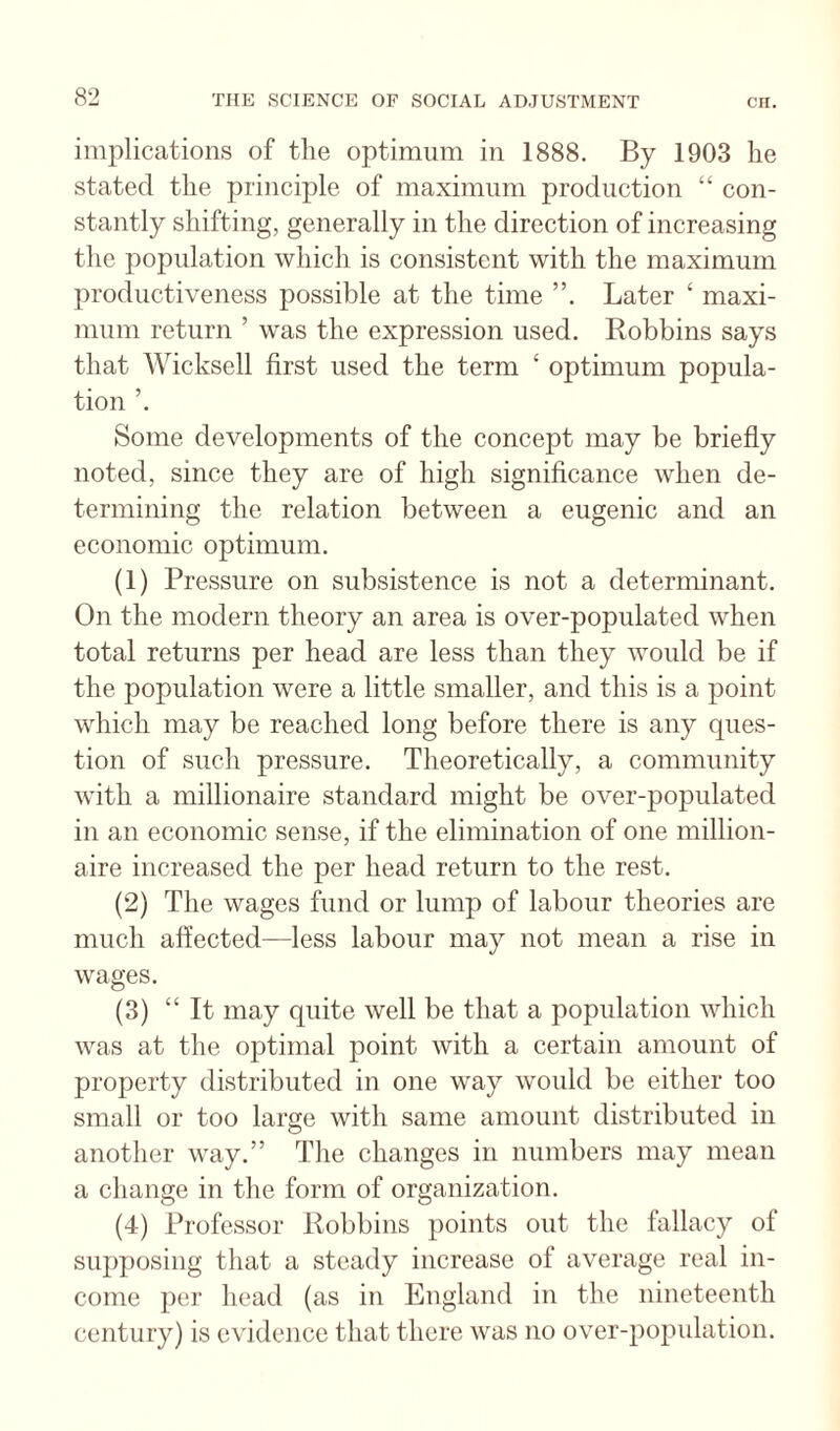 implications of tlie optimum in 1888. By 1903 lie stated the princijile of maximum production “ con¬ stantly shifting, generally in the direction of increasing the population which is consistent with the maximum productiveness possible at the time Later ‘ maxi¬ mum return ’ was the expression used. Robbins says that Wicksell first used the term ‘ optimum popula¬ tion ’. Some developments of the concept may be briefly noted, since they are of high significance when de¬ termining the relation between a eugenic and an economic optimum. (1) Pressure on subsistence is not a determinant. On the modern theory an area is over-populated when total returns per head are less than they would be if the population were a little smaller, and this is a point which may be reached long before there is any ques¬ tion of such pressure. Theoretically, a community with a millionaire standard might be over-populated in an economic sense, if the elimination of one million¬ aire increased the per head return to the rest. (2) The wages fund or lump of labour theories are much affected—less labour may not mean a rise in wages. (3) “It may quite well be that a population which was at the optimal point with a certain amount of property distributed in one way would be either too small or too large with same amount distributed in another way.” The changes in numbers may mean a change in the form of organization. (4) Professor Robbins points out the fallacy of supposing that a steady increase of average real in¬ come per head (as in England in the nineteenth century) is evidence that there was no over-population.
