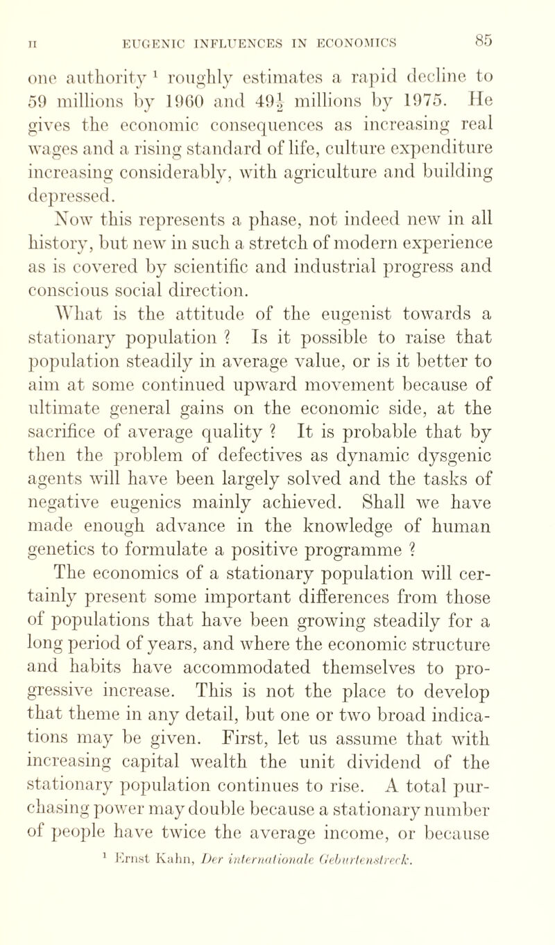 one authority '■ roiiglily estimates a rapid (lecliiic to 59 millions 1)}' 1900 and 49J millions liy 1975. lie gives the economic consequences as increasing real wages and a rising standard of life, culture expenditure increasing considerably, with agriculture and building depressed. Now this represents a phase, not indeed new in all history, but new in such a stretch of modern experience as is covered by scientific and industrial progress and conscious social direction. What is the attitude of the eugenist towards a stationary population ? Is it possible to raise that population steadily in average value, or is it better to aim at some continued upward movement because of ultimate general gains on the economic side, at the sacrifice of average quality ? It is probable that by then the problem of defectives as dynamic dysgenic agents will have been largely solved and the tasks of negative eugenics mainly achieved. Shall we have made enough advance in the knowledge of human genetics to formulate a positive programme ? The economics of a stationary population will cer¬ tainly present some important differences from those of populations that have been growing steadily for a long peiiod of years, and where the economic structure and habits have accommodated themselves to pro¬ gressive increase. This is not the place to develop that theme in any detail, but one or two broad indica¬ tions may be given. First, let us assume that with increasing capital wealth the unit dividend of the stationary population continues to rise. A total pur¬ chasing power may double because a stationary number of peo])le have twice the average income, or because * I'h’iist Kahn, I)er iiilenialionale dehtuietmlrcrk.