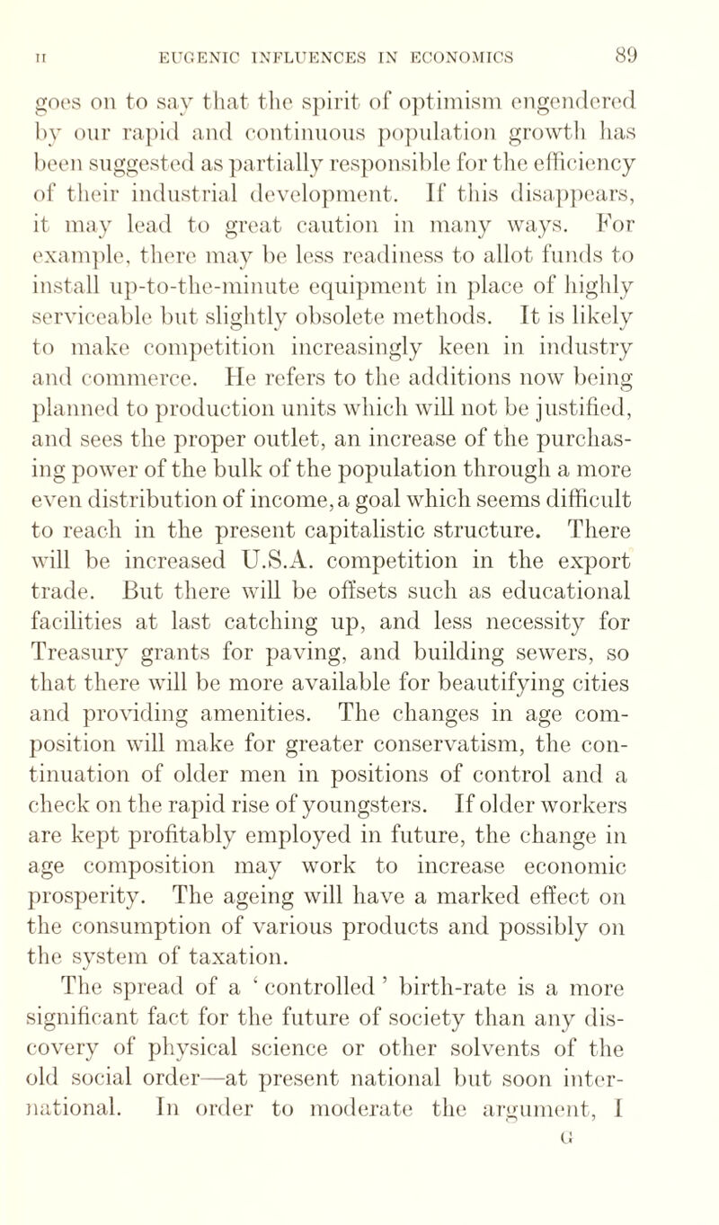 goes on to say tliat the s])irit of optimism engendered by onr rapid and eontinnons })o])nlation growth has been suggested as partially responsible for the elliiaency of their industrial development. If this disa^ipears, it may lead to great caution in many ways. For exanpile, there may be less readiness to allot funds to install iip-to-the-miniite equipment in place of highly serviceable but slightly obsolete methods. It is likely to make conqietition increasingly keen in industry and commerce. He refers to the additions now being planned to production units which will not be justified, and sees the proper outlet, an increase of the purchas¬ ing power of the bulk of the population through a more even distribution of income, a goal which seems difficult to reach in the present capitalistic structure. There will be increased U.S.A. competition in the export trade. But there will be offsets such as educational facilities at last catching up, and less necessity for Treasury grants for paving, and building sewers, so that there will be more available for beautifying cities and providing amenities. The changes in age com¬ position will make for greater conservatism, the con¬ tinuation of older men in positions of control and a check on the rapid rise of youngsters. If older workers are kept profitably employed in future, the change in age composition may work to increase economic prosperity. The ageing will have a marked effect on the consumption of various products and possibly on the system of taxation. The spread of a ‘ controlled ’ birth-rate is a more significant fact for the future of society than any dis¬ covery of physical science or other solvents of the old social order—at present national but soon inter¬ national. In order to moderate the argimu'nt, I