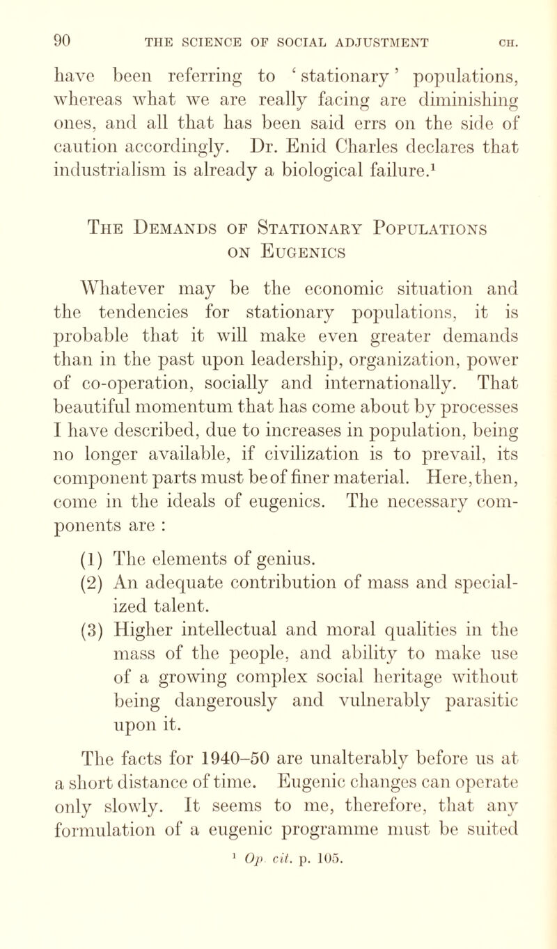 have lieeii referring to ‘ stationary ’ populations, whereas what we are really facing are diminishing ones, and all that has been said errs on the side of caution accordingly. Dr. Enid Charles declares that industrialism is already a biological failure.^ The Demands of Stationary Populations ON Eugenics Whatever may be the economic situation and the tendencies for stationary populations, it is probable that it will make even greater demands than in the past upon leadershijj, organization, power of co-operation, socially and internationally. That beautiful momentum that has come about by processes I have described, due to increases in population, being no longer available, if civilization is to prevail, its component parts must beof finer material. Here,then, come in the ideals of eugenics. The necessary com¬ ponents are ; (1) The elements of genius. (2) An adequate contribution of mass and special¬ ized talent. (3) Higher intellectual and moral qualities in the mass of the people, and ability to make use of a growing complex social heritage without being dangerously and vulnerably parasitic upon it. The facts for 1940-50 are unalterably before us at a short distance of time. Eugenic changes can operate only slowly. It seems to me, therefore, that any formulation of a eugenic programme must be suited Op Cit. p. 105. 1