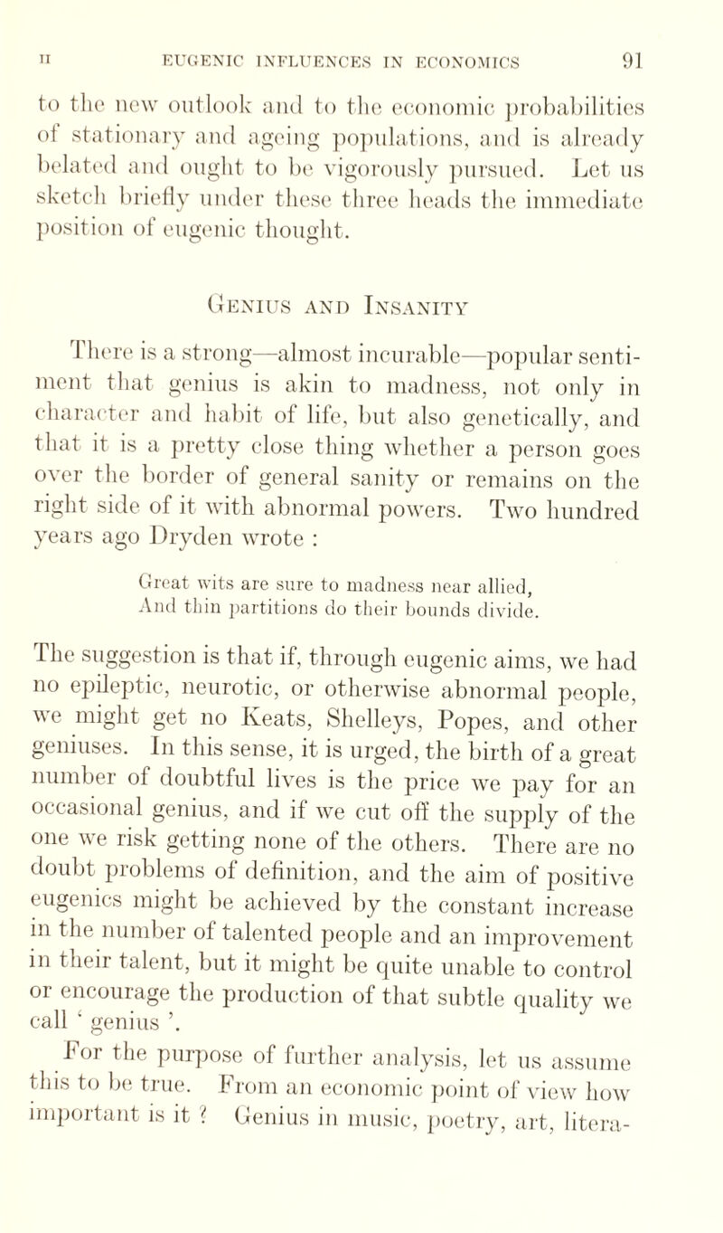 to the new outlook ami to the economic jirobabilities ot stationary and ageing iiojnihitions, and is ali'eady belati'd and ought to Ix' vigorously jnirsued. J^et us sketcli lirieliy under these three heads the imnualiatc! position of eugenic tlionght. (iExius AND Insanity There is a strong—almost incurable—popular senti¬ ment that genius is akin to madness, not only in character and habit of lile, l)ut also genetically, and that it is a pretty close thing whether a person goes over the border of general sanity or remains on the right side of it with abnormal powers. Two Imndred years ago Dryden wrote : (Jrcat wits are sure to madness near allied, And thin jiartitions do tlieir bounds divide. The suggestion is that if, through eugenic aims, we had no epileptic, neurotic, or otherwise abnormal people, we might get no Keats, Shelleys, Popes, and other geniuses. In this sense, it is urged, the birth of a great number of doubtful lives is the price we pay for an occasional genius, and if we cut off the supply of the one we risk getting none of the others. There are no doubt problems of definition, and the aim of positive eugenics might be achieved by the constant increase in the number of talented people and an improvement in their talent, but it might be cpiite unable to control or encourage the production of that subtle cniality we call ‘ genius ’. For the purpose of further analysis, k't us assume this to be true. From an economic ])oint of view how important is it ? (denius in music, imetry, art, litera-