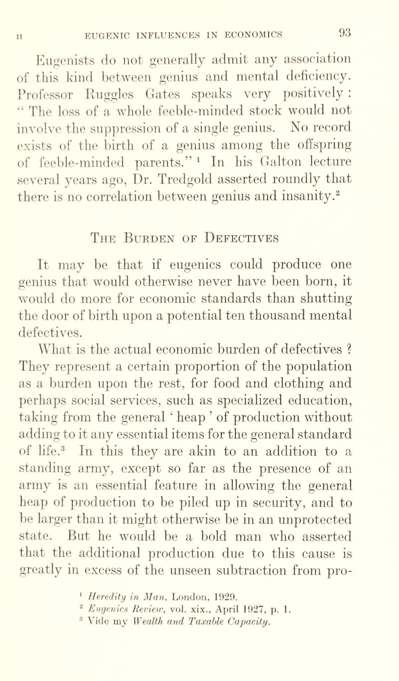 hAi_u;(Miists do not g(MU‘rally admit any association of this kind between genius and mental deliciency. I’rofessor Hnggh'S (dates s]K'aks very positively : ‘‘ The loss of a whole feeble-minded stock wonld not involve the suppression of a single genius. No record exists of the birth of a genius among the olTspring of feeble-mindinl parents.” ' In his (Jalton lecture several years ago, Dr. Tredgold asserted roundly that there is no correlation between genius and insanity.^ The Burden of Defectives It may be that if eugenics could produce one genius that would otherwise never have been born, it would do more for economic standards than shutting the door of birth upon a jiotential ten thousand mental defectives. What is the actual economic burden of defectives ? They represent a certain proportion of the population as a burden upon the rest, for food and clothing and perhaps social services, such as specialized education, taking from the general ‘ heap ’ of production without adding to it any essential items for the general standard of life.''^ In this they are akin to an addition to a standing army, except so far as the presence of an army is an essential feature in allowing the general heap of production to be piled up in security, and to be larger than it might otherwise be in an unprotected state. But he would be a bold man who asserted that the additional production due to this cause is greatly in excess of the unseen subtraction from pro- ' Heredity in Man, London, 192!). ^ Enye.nioi Re.rieir, vol. xi.x., April 1!)27, p. 1. ^ my Wealth and Taxable Capacity.