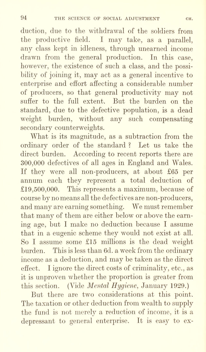 diiction, due to the withdrawal of the soldiers from the productive field. I may take, as a parallel, any class kept in idleness, through unearned income drawn from the general production. In this case, however, the existence of such a class, and the possi¬ bility of joining it, may act as a general incentive to enterprise and effort affecting a considerable number of producers, so that general productivity may not suffer to the full extent. But the burden on the standard, due to the defective population, is a dead weight burden, without any such compensating secondary counterweights. What is its magnitude, as a subtraction from the ordinary order of the standard ? Let us take the direct burden. According to recent reports there are 300,000 defectives of all ages in England and Wales. If they were all non-producers, at about £65 per annum each they represent a total deduction of £19,500,000. This represents a maximum, because of course by no means all the defectives are non-producers, and many are earning something. We must remember that many of them are either below or above the earn¬ ing age, but I make no deduction because I assume that in a eugenic scheme they would not exist at all. So I assume some £15 millions is the dead weight burden. This is less than 6d. a week from the ordinary income as a deduction, and may be taken as the direct effect. I ignore the direct costs of criminality, etc., as it is unproven whether the proportion is greater from this section. (Vide Mental Hygiene, January 1929.) But there are two considerations at this point. The taxation or other deduction from wealth to supply the fund is not nu'rely a reduction of income, it is a depressant to general enterjirise. It is easy to ex-