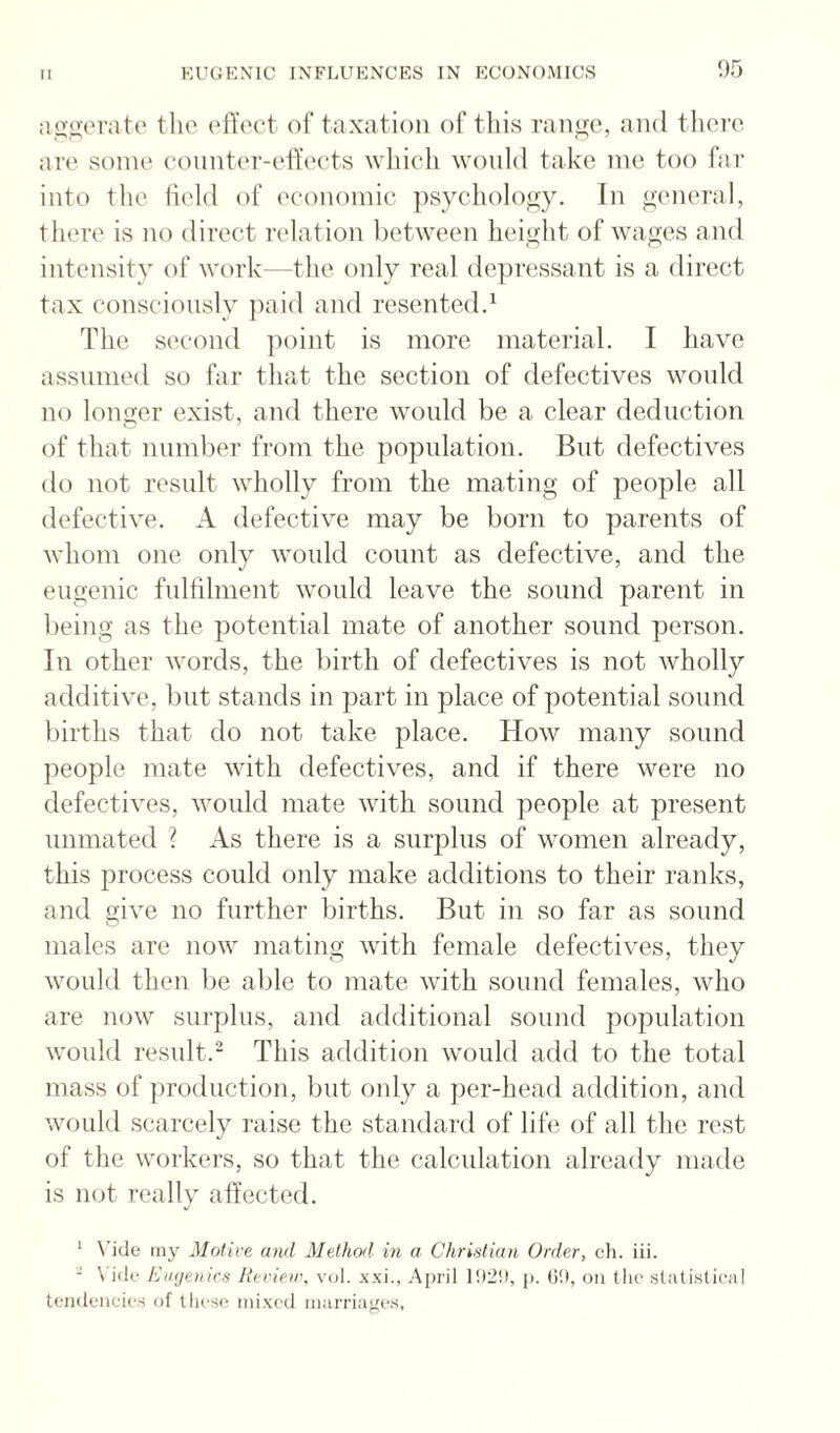 !)5 :io<ver;itc the ofioct of taxation of this range, and there are some eonnter-etl’ects wliich would take me too fai- into the field of economic ])sychology. In genei'al, there is no direct relation between height of wages and intensity of work—the only real depressant is a direct tax consciously paid and resentedd The second ])oint is more material. I have assumed so far that the section of defectives would no longer exist, and there would be a clear deduction of that number from the population. But defectives do not result wholly from the mating of people all defective. A defective may be born to parents of whom one only would count as defective, and the eugenic fulfilment would leave the sound parent in being as the potential mate of another sound person. In other words, the birth of defectives is not wholly additive, but stands in part in place of potential sound births that do not take place. How many sound people mate with defectives, and if there were no defectives, would mate with sound people at present unmated ? As there is a surplus of women already, this process could only make additions to their ranks, and give no further births. But in so far as sound males are now mating with female defectives, they would then be able to mate with sound females, who are now surplus, and additional sound population would result.^ This addition would add to the total mass of ])roduction, but only a per-head addition, and would scarcely raise the standard of life of all the rest of tlie workers, so that the calculation already made is not really affected. ‘ \'ide iiiy Motive and Method in a Christian Order, ch. iii. - \'i(k‘ Kinjenics Revieir, v<j1. .xxi., Aj)ril j). (i!), on the .statistical teiideiicies of these mixed marriaj'es,