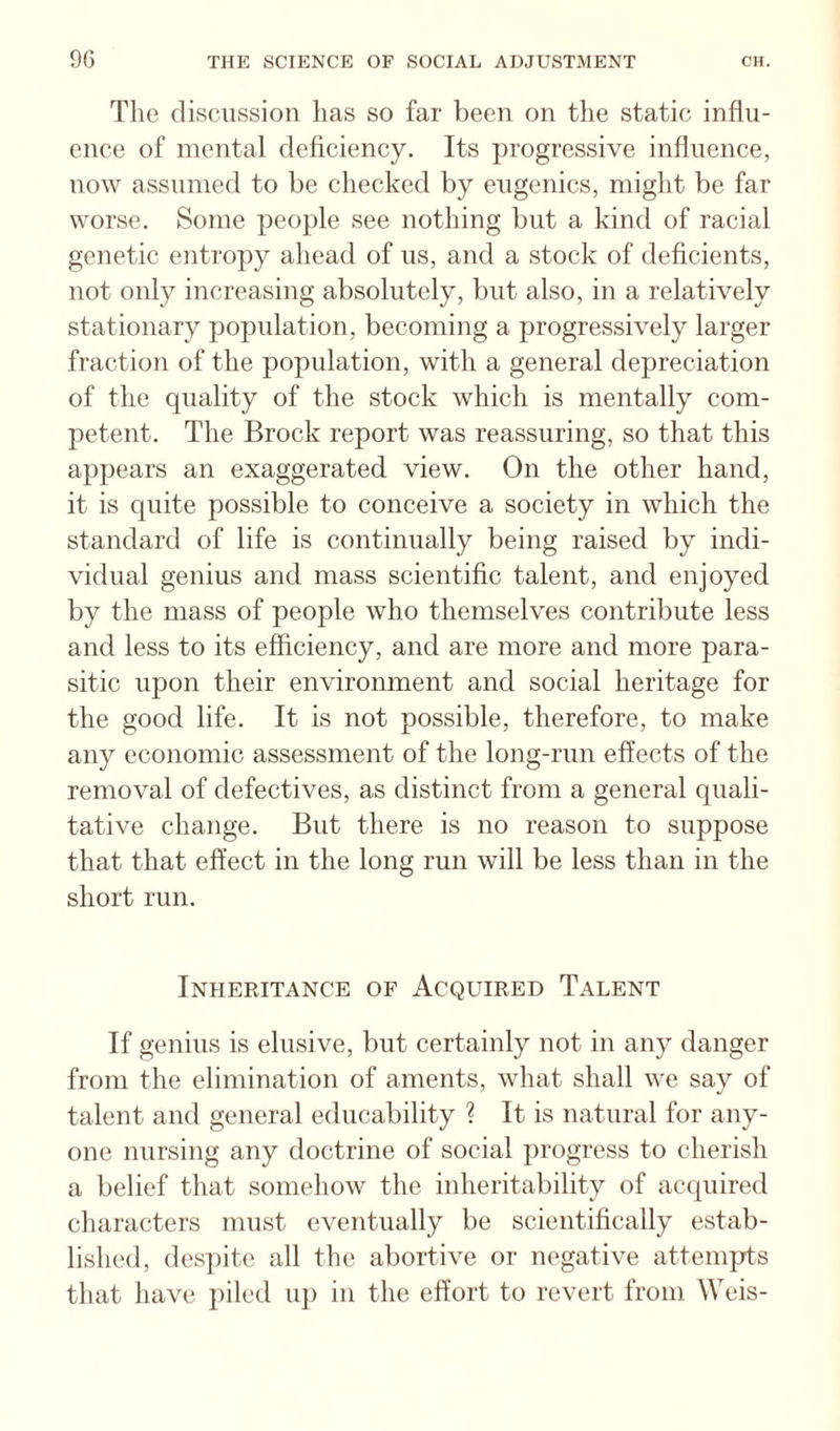 Tlie discussion has so far been on the static influ¬ ence of mental deficiency. Its progressive influence, now assumed to be checked by eugenics, might be far worse. Some people see nothing but a kind of racial genetic entropy ahead of us, and a stock of deficients, not only increasing absolutely, but also, in a relatively stationary population, becoming a progressively larger fraction of the population, with a general depreciation of the quality of the stock which is mentally com¬ petent. The Brock report was reassuring, so that this appears an exaggerated view. On the other hand, it is quite possible to conceive a society in which the standard of life is continually being raised by indi¬ vidual genius and mass scientific talent, and enjoyed by the mass of people who themselves contribute less and less to its efficiency, and are more and more para¬ sitic upon their environment and social heritage for the good life. It is not possible, therefore, to make any economic assessment of the long-run effects of the removal of defectives, as distinct from a general quali¬ tative change. But there is no reason to suppose that that effect in the long run will be less than in the short run. Inheritance of Acquired Talent If genius is elusive, but certainly not in any danger from the elimination of aments, what shall we say of talent and general educability ? It is natural for any¬ one nursing any doctrine of social progress to cherish a belief that somehow the inheritability of acquired characters must eventually be scientifically estab¬ lished, despite all the abortive or negative attempts that have piled up in the effort to revert from Weis-