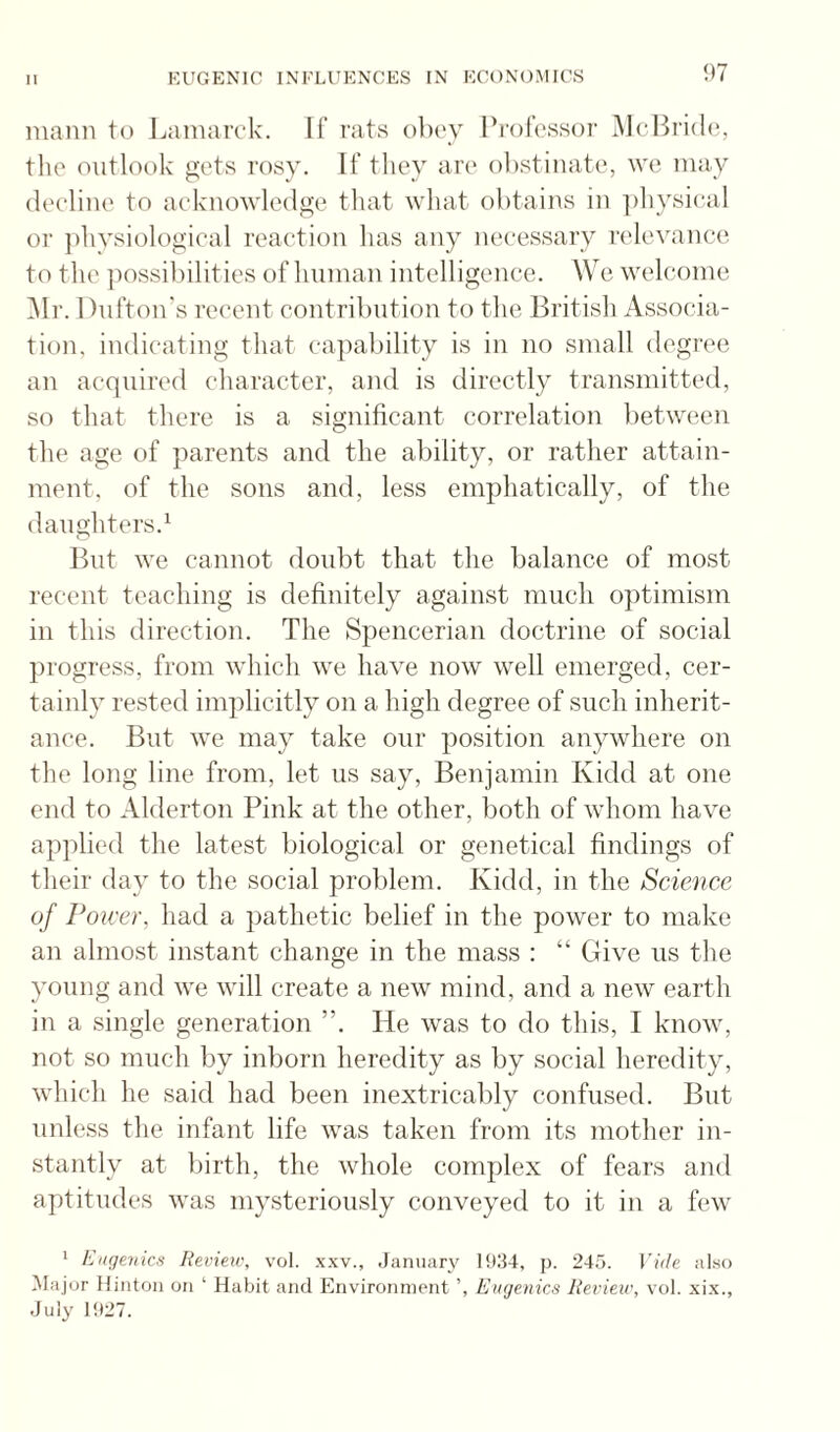 niann to Jjaniarck. If rats obey Professor McBride, the outlook gets rosy. If they are obstinate, we may (leeline to acknowledge that what obtains in ])hysical or jihysiological reaction has any necessary relevanci'. to the ])ossilhlities of human intelligence. We welcome iMr. Dnfton's recent contribution to the British Associa¬ tion. indicating that capability is in no small degree an acquired character, and is directly transmitted, so that there is a significant correlation between the age of parents and the ability, or rather attain¬ ment. of the sons and, less emphatically, of the daughters.^ But we cannot doubt that the balance of most recent teaching is definitely against mncli optimism in this direction. The Spencerian doctrine of social progress, from which we have now well emerged, cer¬ tainly rested implicitly on a high degree of such inherit¬ ance. But we may take onr position anywhere on the long line from, let us say, Benjamin Kidd at one end to Alderton Pink at the other, both of whom have applied the latest biological or genetical findings of their day to the social problem. Kidd, in the Science of Power, had a pathetic belief in the power to make an almost instant change in the mass : “ Give ns the young and we will create a new mind, and a new earth in a single generation ”. He was to do this, I know, not so much by inborn heredity as by social heredity, which he said had been inextricably confused. But unless the infant life was taken from its mother in¬ stantly at birth, the whole complex of fears and aptitudes was mysteriously conveyed to it in a few 1 Eugenics Review, vol. xxv., January 19:34, p. 245. Vide al.so Ma j or Hinton on ‘ Habit and Environment Eugenics Review, vol. xi.x., July 1927.