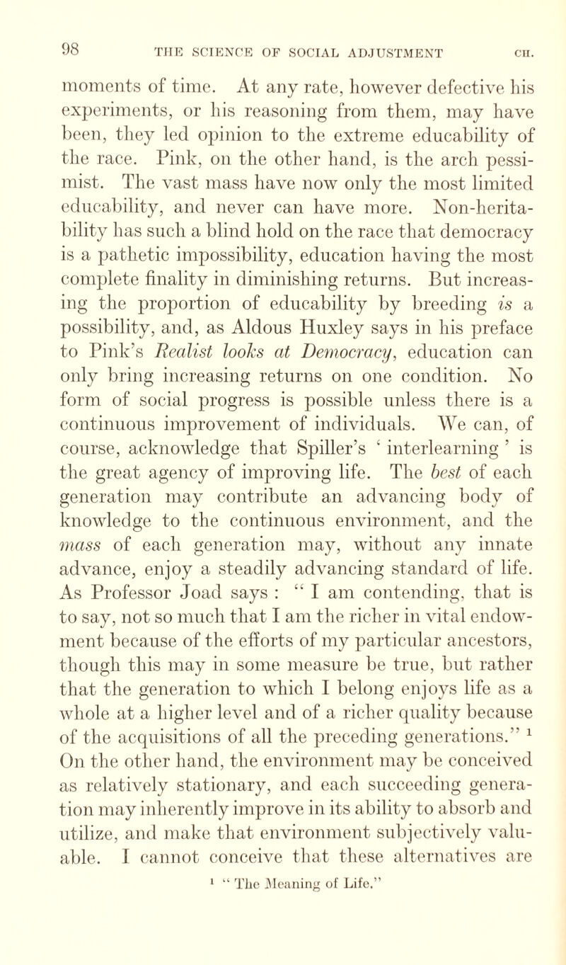 moments of time. At any rate, however defective his experiments, or ids reasoning from them, may have been, they led opinion to the extreme educability of the race. Pink, on the other hand, is the arch pessi¬ mist. The vast mass have now only the most limited educability, and never can have more. Non-herita- bility has such a blind hold on the race that democracy is a pathetic impossibility, education having the most complete finality in diminishing returns. But increas¬ ing the proportion of educability by breeding is a possibility, and, as Aldous Huxley says in his preface to Pink’s Realist tool's at Democracy, education can only bring increasing returns on one condition. No form of social progress is possible unless there is a continuous improvement of individuals. We can, of course, acknowledge that Spider’s ‘ interlearning ’ is the great agency of improving life. The best of each generation may contribute an advancing body of knowledge to the continuous environment, and the mass of each generation may, without any innate advance, enjoy a steadily advancing standard of life. As Professor Joad says : “ I am contending, that is to say, not so much that I am the richer in vital endow¬ ment because of the efforts of my particular ancestors, though this may in some measure be true, but rather that the generation to which I belong enjoys life as a whole at a higher level and of a richer quality because of the acquisitions of all the preceding generations.” ^ On the other hand, the environment may be conceived as relatively stationary, and each succeeding genera¬ tion may inherently improve in its ability to absorb and utilize, and make that environment subjectively valu¬ able. I cannot conceive that these alternatives are ’ “ The Cleaning of Life.”