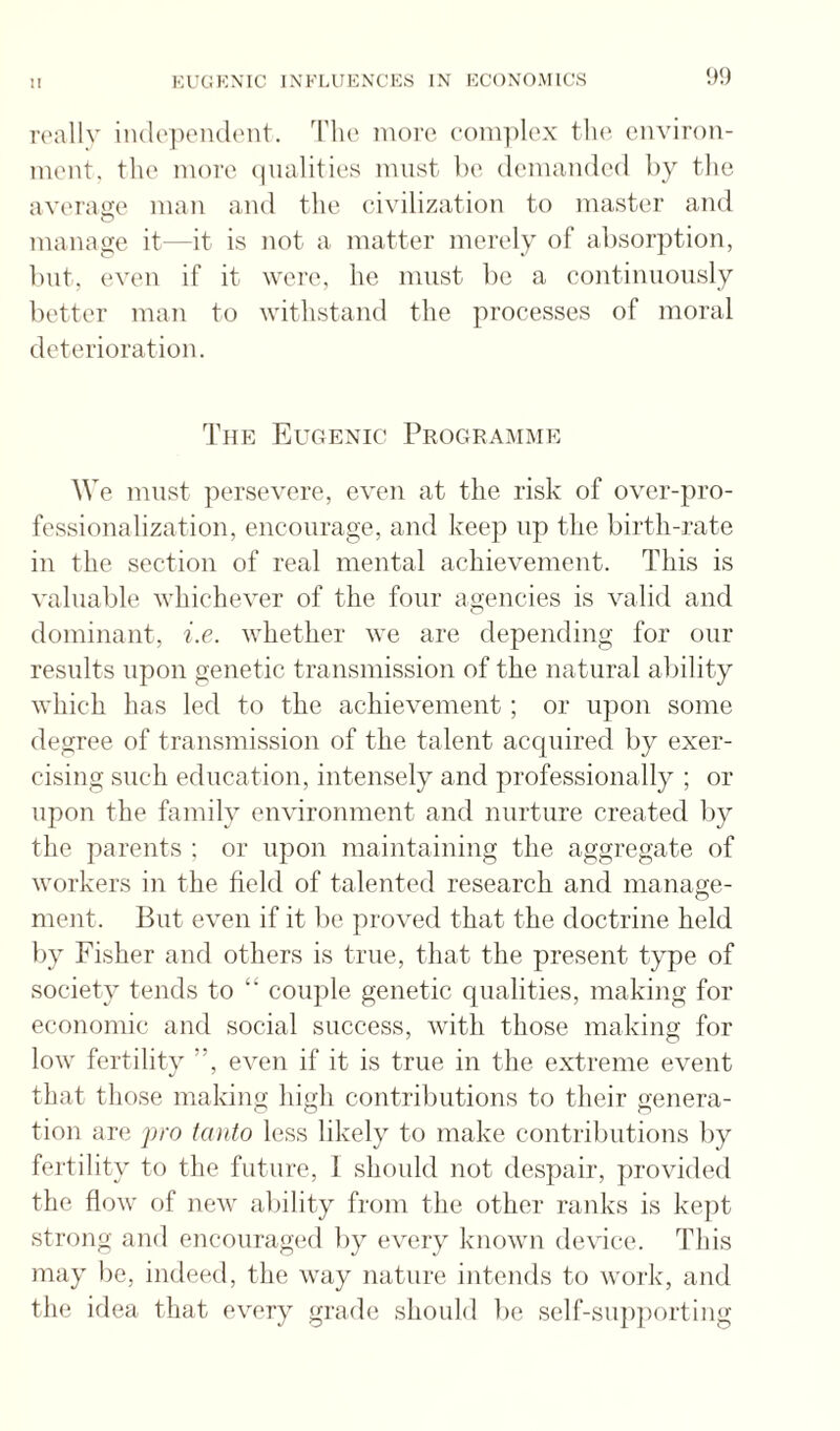 rcallv iiulcjieiulcnt. Tlie more coni])lox tlie environ¬ ment. the more (|iialities must be demanded liy the averaije man and the civilization to master and manage it—it is not a matter merely of absorption, but, even if it were, he must l^e a coutinuoiisly better man to withstand the processes of moral deterioration. The Eugenic Programme We must ])ersevere, even at the risk of over-pro- fessionalization, encourage, and keep up the birth-rate in the section of real mental achievement. This is valuable whichever of the four agencies is valid and dominant, i.e. whether we are depending for our results upon genetic transmission of the natural ability which has led to the achievement ; or ujion some degree of transmission of the talent accpiired by exer¬ cising such education, intensely and professionally ; or upon the family environment and nurture created by the parents ; or upon maintaining the aggregate of workers in the field of talented research and manage¬ ment. But even if it be proved that the doctrine held by Fisher and others is true, that the present type of society tends to “ couple genetic qualities, making for economic and social success, with those making for low fertility ”, even if it is true in the extreme event that those making high contributions to their genera¬ tion are pro tcnito less likely to make contributions by fertility to the future, 1 should not despair, jirovided the flow of new ability from the other ranks is kept strong and encouraged by every known device. This may be, indeed, the way nature intends to work, and the idea that every grade should be self-sup])orting