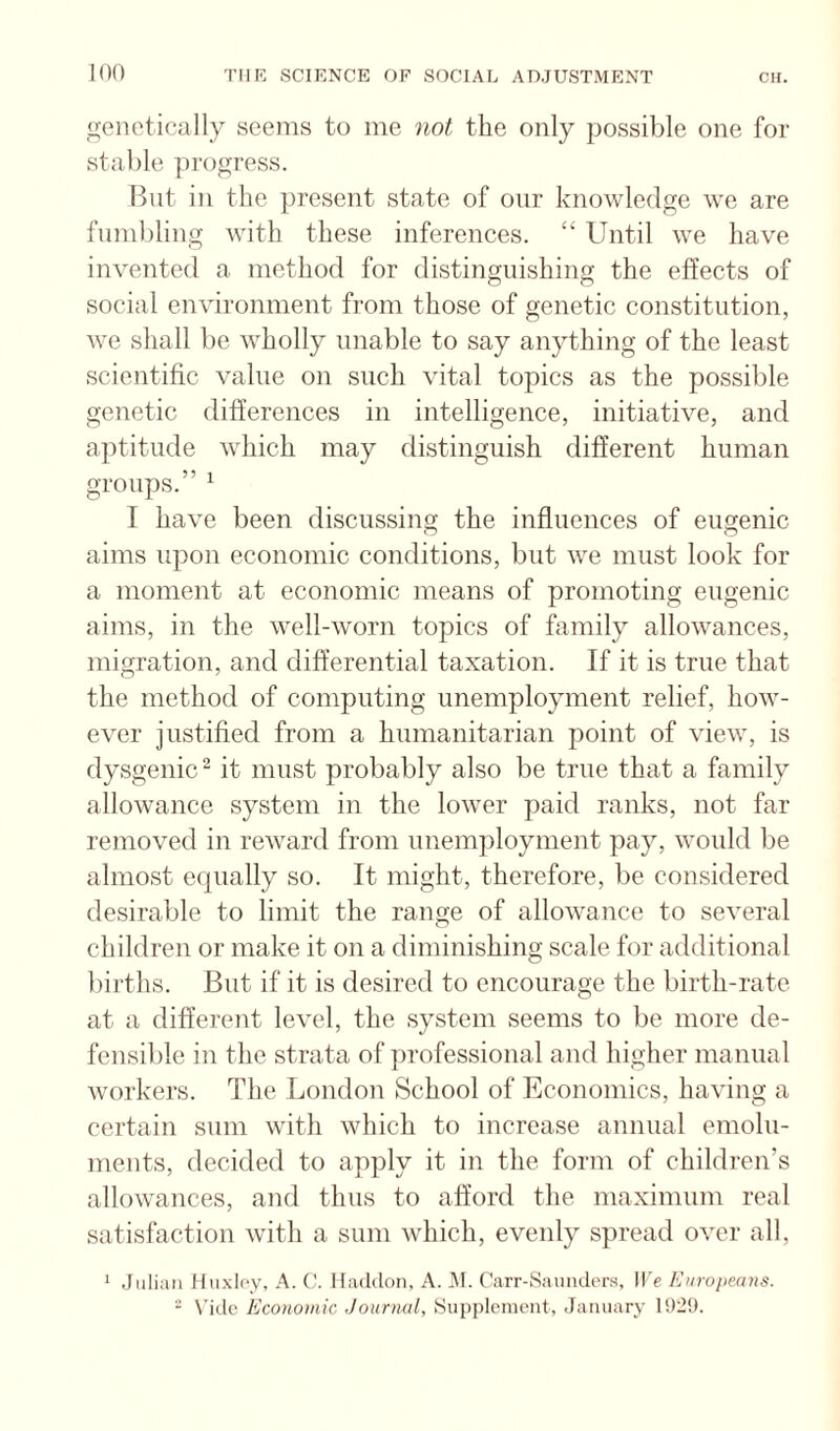 genetically seems to me not the only jjossible one for stable progress. Bnt in the present state of our knowledge we are fumbling with these inferences. “ Until we have invented a method for distinguishing the effects of social environment from those of genetic constitution, we shall be wholly unable to say anything of the least scientific value on such vital topics as the possible genetic differences in intelligence, initiative, and aptitude which may distinguish different human groups.” ^ I have been discussing the influences of eugenic aims upon economic conditions, but we must look for a moment at economic means of promoting eugenic aims, in the well-worn topics of family allowances, migration, and differential taxation. If it is true that the method of computing unemployment relief, how¬ ever justified from a humanitarian point of view, is dysgenic “ it must probably also be true that a family allowance system in the lower paid ranks, not far removed in reward from unemployment pay, would be almost equally so. It might, therefore, be considered desirable to limit the range of allowance to several children or make it on a diminishing scale for additional liirths. But if it is desired to encourage the birth-rate at a different level, the system seems to be more de¬ fensible in the strata of professional and higher manual workers. The London School of Economics, having a certain sum with which to increase annual emolu¬ ments, decided to apply it in the form of children’s allowances, and thus to afford the maximum real satisfaction with a sum which, evenly spread over all. ‘ .Julian Iluxloy, A. (!. Iladdon, A. JM. rarr-Saunder.s, Il'e Europeans. “ Vide Economic Journal, .Supplement, January 1929.
