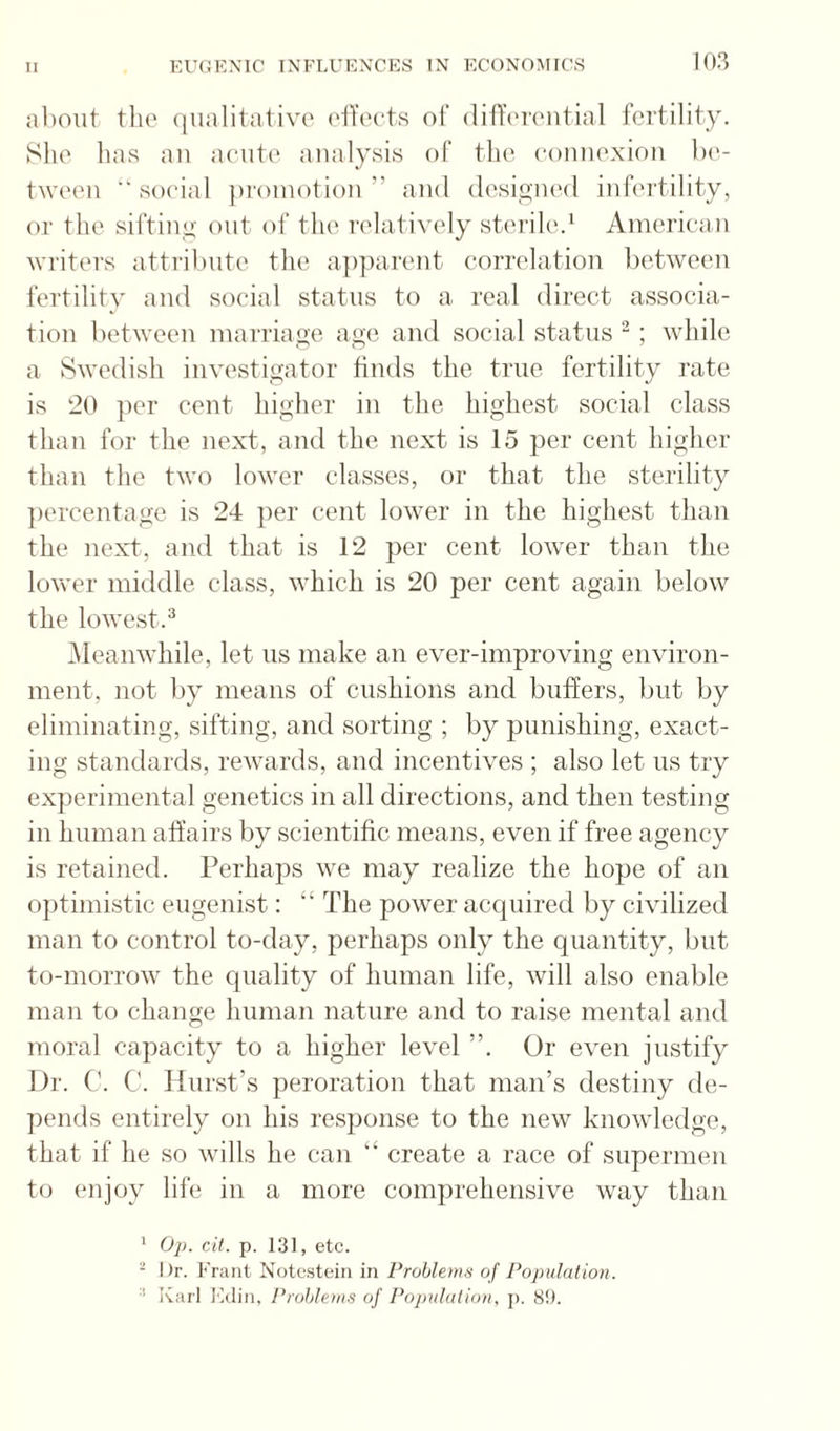 about tlio qualitative elTects of diffi'i'ciitial fertility. She has aii aeiiti' analysis of the connexion Ix'- tween “ social ])roniotion ” and dcsiyiu'd infertility, or the siftiny out of the relatively sterile.‘ Aiuericain writers attribute the a])])arent correlation between fertility and social status to a real direct associa¬ tion between inarriaoe age anti social status “ ; while a Swedish investigator finds the true fertility rate is 20 ]ier cent higher in the highest social class than for the next, and the next is 15 per cent higher than the two lower classes, or that the sterility ])ercentage is 24 per cent lower in the highest than the next, and that is 12 per cent lower than the loveer middle class, which is 20 per cent again below the lowest.^ Meanwhile, let ns make an ever-improving environ¬ ment, not l)y means of cushions and buffers, but by eliminating, sifting, and sorting ; by punishing, exact¬ ing standards, rewairds, and incentives ; also let ns try experimental genetics in all directions, and then testing in human affairs by scientific means, even if free agency is retained. Perhaps we may realize the hope of an optimistic eugenist: “ The power acquired by civilized man to control to-day, perhaps only the quantity, but to-morrow the quality of human life, will also enable man to change human nature and to raise mental and moral capacity to a higher level ”. Or even justify Dr. C. C. Hurst’s peroration that man’s destiny de- pentls entirely on his response to the new knowledge, that if he so wills he can “ create a race of supermen to enjoy life in a more comprehensive way than * Op. cit. p. 131, etc. - Dr. Frant Notestein in Problems of Population. •’ Karl I'aUm, Problem.s of Pojndalion, j). 8!L