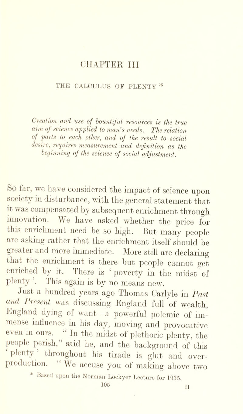 THE CALCULUS OF PLENTY * Creation and use of bountiful resources is the true aim of senence applied to mans needs. The relation of parts to each other, and of the result to social desire, requires measurement and definition as the beginning of the science of social adjustment. So far, we have considered the impact of science upon society in disturbance, with the general statement that it was compensated by subsequent enrichment through innovation. We have asked whether the price for this enrichment need be so high. But many people are asking rather that the enrichment itself should be greater and more immediate. More still are declaring that the enrichment is there but people cannot get enriched by it. There is ‘poverty in the midst of ])lenty ’. This again is by no means new. Just a hundred ^^ars ago Thomas Carlyle in Past ami I tesent was discussing Kngland full of wealth, Bngland dying of want—a powerful polemic of im¬ mense influence in his day, moving and provocative e\en in ours. “ In the midst of plethoric plenty, the people perish, sairl he, and the background of this ‘ plenty ’ throughout his tirade is glut and over- profluction. “ We accuse you of making aliove two * Eased upon the Norman Imckycr Lecture for I'Cio.