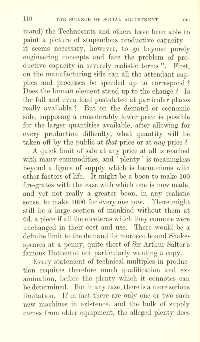 mand) the Technocrats and others have been able to paint a picture of stupendous productive capacity— it seems necessary, however, to go beyond purely engineering concepts and face the problem of pro¬ ductive capacity in severely realistic terms First, on the manufacturing side can all the attendant sup¬ plies and processes be speeded up to correspond ? Does the human element stand up to the change ? Is the full and even load postulated at particular places really available ? But on the demand or economic side, supposing a considerably lower price is possible for the larger quantities available, after allowing for every production difficulty, what quantity will be taken off by the public at that price or at any price ? A quick limit of sale at any price at all is reached with many commodities, and ‘ plenty ’ is meaningless beyond a figure of supply which is harmonious with other factors of life. It might be a boon to make 100 fire-grates with the ease with which one is now made, and yet not really a greater boon, in any realistic sense, to make 1000 for every one now. There might still be a large section of mankind without them at 6d. a piece if all the etceteras which they connote were unchanged in their cost and use. There would be a definite limit to the demand for morocco bound Shake- speares at a penny, quite short of Sir Arthur Salter’s famous Hottentot not particularly wanting a copy. Every statement of technical multiples in produc¬ tion requires therefore much qualification and ex¬ amination, before the plenty which it connotes can be determined. Bnt in any case, there is a more serious limitation. If in fact there are only one or two such new machines in existence, and the bulk of supply comes from older equipment, the alleged plenty does