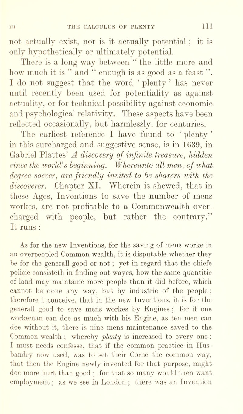 not actually exist, nor is it actually potential ; it is only liy})othotically or ultimately potential. There is a long way between “ the little more and how much it is ” and “ enough is as good as a feast I do not suggest that the word ‘ plenty ’ has never until recently been used for potentiality as against actuality, or for technical possibility against economic and psychological relativity. These aspects have been reflected occasionally, but harmlessly, for centuries. The earliest reference I have found to ‘ plenty ’ in this surcharged and suggestive sense, is in 1639, in Gabriel Plattes’ A discovery of infinite treasure, hidden since the ivorld’s beginning. Whereunto cdl men, of what degree soever, are friendly invited to be sharers with the discoverer. Chapter XL Wherein is shewed, that in these Ages, Inventions to save the number of mens workes, are not profitable to a Commonwealth over¬ charged with people, but rather the contrary.” It runs : As for the new Inventions, for the saving of mens worke in an overpeopled Common-wealth, it is disputable whether they be for the generall good or not; yet in regard that the chiefe policie consisteth in finding out wayes, how the same quantitie of land may maintaine more people than it did before, which cannot be done any way, but by industrie of the people ; therefore I conceive, that in the new Inventions, it is for the generall good to save mens workes by Engines ; for if one workeman can doe as much with his Engine, as ten men can doe without it, there is nine mens maintenance saved to the Common-wealth ; whereby plenty is increased to every one : I must needs confesse, that if the common practice in Hus¬ bandry now used, was to set their Come the common way, that then the Engine newly invented for that purpose, might doe more hurt than good ; for that so many would then want employment; as we see in London ; there was an Invention