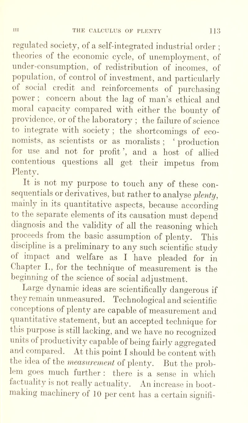 regulated society, of a self-integrated industrial order ; theories of the economic cycle, of unemployment, of under-consumption, of redistribution of incomes, of population, of control of investment, and 2')articularly of social credit and reinforcements of purchasing power ; concern about the lag of man’s ethical and moral caj'tacity compared with either the bounty of providence, or of the laboratory ; the failure of science to integrate with society ; the shortcomings of eco¬ nomists, as scientists or as moralists ; ‘ production for use and not for profit ’, and a host of allied contentious questions all get their impetus from Plenty. It is not my purpose to touch any of these con- sequentials or derivatives, but rather to analyse 'plenty, mainly in its quantitative aspects, because according to the separate elements of its causation must depend diagnosis and the validity of all the reasoning which proceeds from the basic assumjition of plenty. This discipline is a preliminary to any such scientific study of impact and welfare as I have pleaded for in Chapter I., for the technique of measurement is the beginning of the science of social adjustment. Large dynamic ideas are scientifically dangerous if they remain unmeasured. Technological and scientific concejitions of plenty are capable of measurement and quantitative statement, but an accepted technique for this purpose is still lacking, and we have no recognized units of productivity capable of being fairly aggregated and conqjared. At this point I should be content with the idea of the measurement of plenty. But the prob- h*m goes much further : there is a sense in which factuality is not really actuality. An increase in boot¬ making machinery ot 10 ])er cent has a certain siguili-