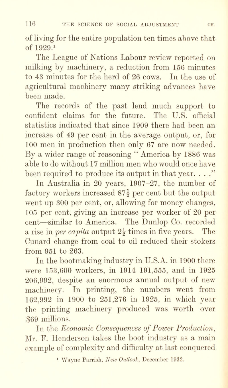 of living for the entire population ten times above that of 1929.1 The League of Nations Labour review reported on milking by machinery, a reduction from 156 minutes to 43 minutes for the herd of 26 cows. In the use of agricultural machinery many striking advances have been made. The records of the past lend much support to confident claims for the future. The U.S. official statistics indicated that since 1909 there had been an increase of 49 per cent in the average output, or, for 100 men in production then only 67 are now needed. By a wider range of reasoning “ America by 1886 was able to do without 17 million men who would once have been required to produce its output in that year. . . .” In Australia in 20 years, 1907-27, the number of factory workers increased 87| per cent but the output went up 300 per cent, or, allowing for money changes, 105 per cent, giving an increase per worker of 20 per cent—similar to America. The Dunlop Co. recorded a rise in 'per capita output 2| times in five years. The Cunard change from coal to oil reduced their stokers from 951 to 263. In the bootmaking industry in U.S.A. in 1900 there were 153,600 workers, in 1914 191,555, and in 1925 206,992, despite an enormous annual output of new machinery. In printing, the numbers went from 162,992 in 1900 to 251,276 in 1925, in which year the printing machinery produced was worth over ,S69 millions. In the Economic Consequences of Poircr Production, i\Ir. F. Henderson takes the boot industry as a main example of complexity and difficulty at last conquered Wayne Parrish, New Outlook, I^eccinher 1932. 1